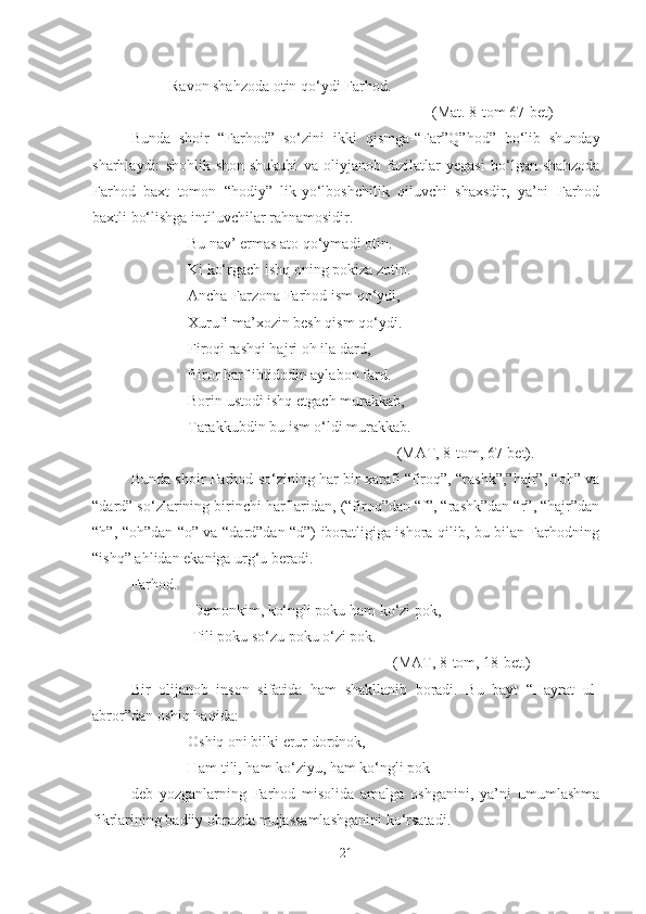 Ravon shahzoda otin qo‘ydi Farhod.
                                                                (Mat. 8-tom 67-bet)
Bunda   shoir   “Farhod”   so‘zini   ikki   qismga-“F a r”Q”hod”   bo‘lib   shunday
sharhlaydi:   shohlik   shon-shukuhi   va   oliyjanob   fazilatlar   yegasi   bo‘lgan   shahzoda
Farhod   baxt   tomon   “ h odiy”   lik-yo‘lboshchilik   qiluvchi   shaxsdir,   ya’ni   Farhod
baxtli bo‘lishga intiluvchilar rahnamosidir.
               Bu nav’ ermas ato qo‘ymadi otin.
               Ki ko‘rgach ishq oning pokiza zotin.
               Ancha Farzona Farhod ism qo‘ydi,
               Xurufi ma’xozin besh qism qo‘ydi.
               Firoqi rashqi hajri o h  ila dard,
               Biror  h arf i b tidodin aylabon f a rd.
               Borin  u stodi ishq etgach murakkab,
               Tarak k ubdin bu ism o‘ldi murakkab.
                                                                      (MAT, 8-tom, 67-bet).
Bunda shoir Farhod so‘zining har bir xarafi “firoq”, “rashk”,”hajr”, “oh” va
“dard” so‘zlarining birinchi harflaridan, (“firoq”dan “f”, “rashk”dan “r”, “hajr”dan
“h”, “oh”dan “o” va “dard”dan “d”) iboratligiga ishora qilib, bu bilan Farhodning
“ishq” ahlidan ekaniga urg‘u beradi.
Farhod.
                Demonkim, ko‘ngli poku ham ko‘zi pok,
                Tili poku so‘zu poku o‘zi pok.
                                                                     (MAT, 8 - tom, 18 - bet.)
Bir   olijanob   inson   sifatida   ham   shakllanib   boradi.   Bu   bayt   “Hayrat   ul-
abror”dan oshiq haqida:
               Oshiq oni bilki erur dordnok,   
               Ham tili, ham ko‘ziyu, ham ko‘ngli pok
deb   yozganlarning   Farhod   misolida   amalga   oshganini,   ya’ni   umumlashma
fikrlarining badiiy obrazda mujassamlashganini ko‘rsatadi.
21 