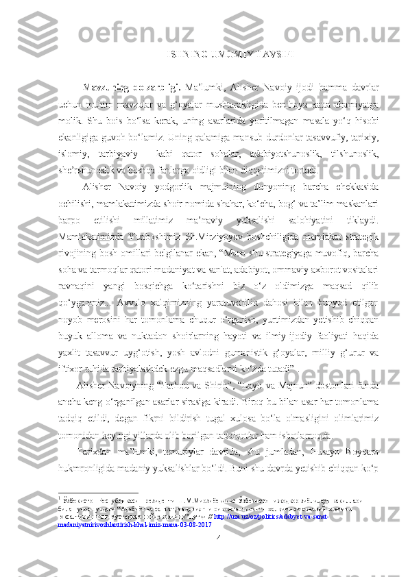 ISHNING UMUMIY TAVSIFI
Mavzuning   dolzarbligi.   Ma’lumki,   Alisher   Navoiy   ijod i   hamma   davrlar
uchun   muhim   mavzular   va   g‘oyalar   mushtarakligida   benihoya   katta   ahamiyatga
molik.   Shu   bois   bo‘lsa   kerak,   uning   asarlarida   yoritilmagan   masala   yo‘q   hisobi
ekanligiga guvoh bo‘lamiz. Uning qalamiga mansub durdonlar tasavvufiy, tarixiy,
islomiy,   tarbiyaviy     kabi   qator   sohalar,   adabiyotshunoslik,   tilshunoslik,
she’rshunoslik va boshqa fanlarga oidligi bilan diqqatimizni tortadi.
Alisher   Navoiy   yodgorlik   majmuining   dunyoning   barcha   chekkasida
ochilishi, mamlakatimizda shoir nomida shahar, ko‘cha, bog‘ va ta’lim maskanlari
barpo   etilishi   millatimiz   ma’naviy   yuksalishi   salohiyatini   tiklaydi.
Mamlakatimizda   Yurtboshimiz   Sh.Mirziyoyev   boshchiligida   mamlakat   strategik
rivojining bosh omillari belgilanar ekan, “Mana shu strategiyaga muvofiq, barcha
soha va tarmoqlar qatori madaniyat va san'at, adabiyot, ommaviy axborot vositalari
ravnaqini   yangi   bosqichga   ko‘tarishni   biz   o‘z   oldimizga   maqsad   qilib
qo‘yganmiz...   Avvalo   xalqimizning   yaratuvchilik   dahosi   bilan   bunyod   etilgan
noyob   merosini   har   tomonlama   chuqur   o‘rganish,   yurtimizdan   yetishib   chiqqan
buyuk   alloma   va   nuktadon   shoirlarning   hayoti   va   ilmiy-ijodiy   faoliyati   haqida
yaxlit   tasavvur   uyg‘otish,   yosh   avlodni   gumanistik   g‘oyalar,   milliy   g‘urur   va
iftixor ruhida tarbiyalashdek ezgu maqsadlarni ko‘zda tutadi” 1
. 
Alisher  Navoiyning  “Farhod va  Shirin”,  “Layli  va  Majnun”  dostonlari  fanda
ancha keng o‘rganilgan asarlar sirasiga kiradi. Biroq bu bilan asar har tomonlama
tadqiq   etildi,   degan   fikrni   bildirish   tugal   xulosa   bo‘la   olmasligini   olimlarimiz
tomonidan keyingi yillarda olib borilgan tadqiqotlar ham isbotlamoqda.
Tarixdan   ma’lumki,   temuriylar   davrida,   shu   jumladan,   Husayn   Boyqaro
hukmronligida madaniy yuksalishlar bo‘ldi. Buni shu davrda yetishib chiqqan ko‘p
1
  Ўзбекистон Республикаси Президенти Ш.М.Мирзиёевнинг Ўзбекистон ижодкор зиёлилари вакиллари
билан учрашувдаги “Адабиёт ва санъат, маданиятни ривожлантириш – халқимиз маънавий оламини
юксалтиришнинг мустаҳкам пойдеворидир” нутқи //  http://uza.uz/oz/politics/adabyet-va-sanat-
madaniyatnirivozhlantirish-khal-imiz-mana-03-08-2017
4 