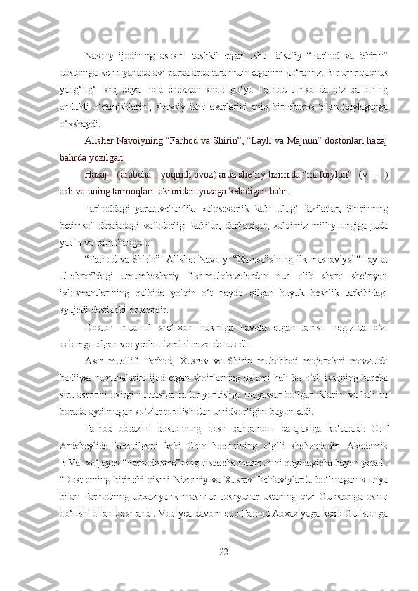 Navoiy   ijodining   asosini   tashkil   etgan   ishq   falsafiy   “Farhod   va   Shirin”
dostoniga kelib yanada avj pardalarda tarannum etganini ko‘ramiz. Bir umr qaqnus
yang‘lig‘   ishq   deya   nola   chekkan   shoir   go‘yo   Farhod   timsolida   o‘z   qalbining
anduhli   o‘rtanishlarini,   shaxsiy   ishq   asarlarini   aniq   bir   ehtiros   bilan   kuylaganga
o‘xshaydi.
Alisher Navoiyning “Farhod va Shirin”, “Layli va Majnun” dostonlari hazaj
bahrda yozilgan.
Hazaj – (arabcha – yoqimli ovoz) aruz she’riy tizimida “mafoiylun”   (v - - -)
asli va uning tarmoqlari takroridan yuzaga keladigan bahr. 
Far h oddagi   yaratuvchanlik,   xalqsevarlik   kabi   ulug‘   fazilatlar,   Shirinning
betimsol   darajadagi   vafodorligi   kabilar,   darhaqiqat,   xalqimiz   milliy   ongiga   juda
yaqin va hamohangdir.
“Farhod va Shirin”- Alisher Navoiy  “Xamsa”sining ilk masnaviysi “Hayrat
ul-abror”dagi   umumbashariy   fikr-mulohazalardan   nur   olib   sharq   she’riyati
ixlosmantlarining   qalbida   yolqin   o‘t   paydo   qilgan   buyuk   beshlik   tarkibidagi
syujetli dastlabki dostondir.       
Doston   muallifi   she’rxon   hukmiga   havola   etgan   tamsil   negizida   o‘zi
qalamga olgan voqyealar tizmini nazarda tutadi.
Asar   muallifi   Farhod,   Xusrav   va   Shirin   muhabbati   mojarolari   mavzuida
badiiyat namunalarini ijod etgan shoirlarning qalami hali bu o‘tli ishqning barcha
siru asrorini oxirgi nuqtasiga qadar yoritishga muyassar bo‘lganliklarini va hali bu
borada aytilmagan so‘zlar topilishidan umidvorligini bayon etdi.
Farhod   obrazini   dostonning   bosh   qahramoni   darajasiga   ko‘taradi.   Orif
Ardabeylida   kuzatilgani   kabi   Chin   hoqonining   o‘g‘li   shahzodadir.   Akademik
B.Valixo‘jayev “Farhodnoma”ning qisqacha mazmunini quyidagicha bayon yetadi.
“Dostonning   birinchi   qismi   Nizomiy   va   Xusrav   Dehlaviylarda   bo‘lmagan   voqiya
bilan   Farhodning   abxaziyalik   mashhur   toshyunar   ustaning   qizi   Gulistonga   oshiq
bo‘lishi bilan boshlandi. Voqiyea davom etib Farhod Abxaziyaga kelib Gulistonga
22 