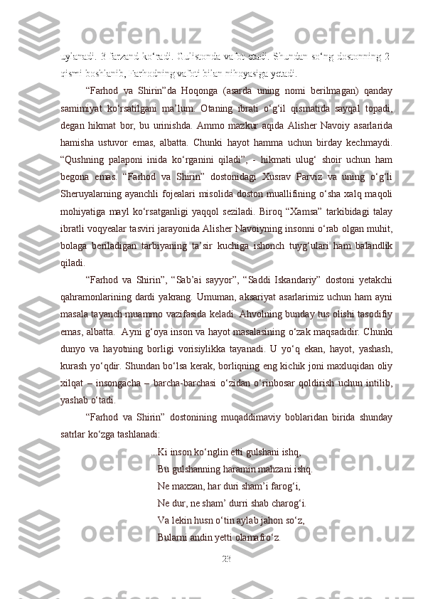 uylanadi. 3 farzand ko‘radi. Gulistonda vafot  etadi. Shundan so‘ng dostonning 2-
qismi boshlanib, Farhodning vafoti bilan nihoyasiga yetadi. 
“Farhod   va   Shirin”da   Hoqonga   (asarda   uning   nomi   berilmagan)   qanday
samimiyat   ko‘rsatilgani   ma’lum.   Otaning   ibrati   o‘g‘il   qismatida   sayqal   topadi,
degan   hikmat   bor,   bu   urinishda.   Ammo   mazkur   aqida   Alisher   Navoiy   asarlarida
hamisha   ustuvor   emas,   albatta.   Chunki   hayot   hamma   uchun   birday   kechmaydi.
“Qushning   palaponi   inida   ko‘rganini   qiladi”,   -   hikmati   ulug‘   shoir   uchun   ham
begona   emas.   “Farhod   va   Shirin”   dostonidagi   Xusrav   Parviz   va   uning   o‘g‘li
Sheruyalarning  ayanchli  fojealari   misolida  doston   muallifining  o‘sha  xalq  maqoli
mohiyatiga   mayl   ko‘rsatganligi   yaqqol   seziladi.   Biroq   “Xamsa”   tarkibidagi   talay
ibratli voqyealar tasviri jarayonida Alisher Navoiyning insonni o‘rab olgan muhit,
bolaga   beriladigan   tarbiyaning   ta’sir   kuchiga   ishonch   tuyg‘ulari   ham   balandlik
qiladi.
“Farhod   va   Shirin”,   “Sab’ai   sayyor”,   “Saddi   Iskandariy”   dostoni   yetakchi
qahramonlarining  dardi   yakrang.  Umuman,  aksariyat  asarlarimiz  uchun  ham  ayni
masala tayanch muammo vazifasida keladi. Ahvolning bunday tus olishi tasodifiy
emas, albatta.   Ayni g‘oya inson va hayot masalasining o‘zak maqsadidir. Chunki
dunyo   va   hayotning   borligi   vorisiylikka   tayanadi.   U   yo‘q   ekan,   hayot,   yashash,
kurash yo‘qdir. Shundan bo‘lsa kerak, borliqning eng kichik joni maxluqidan oliy
xilqat   –   insongacha   –   barcha-barchasi   o‘zidan   o‘rinbosar   qoldirish   uchun   intilib,
yashab o‘tadi.
“Farhod   va   Shirin”   dostonining   muqaddimaviy   boblaridan   birida   shunday
satrlar ko‘zga tashlanadi:
                          ...Ki inson ko‘nglin etti gulshani ishq,
                             Bu gulshanning haramin mahzani ishq.
                             Ne maxzan, har duri sham’i farog‘i,
                             Ne dur, ne sham’ durri shab charog‘i.
                             Va lekin husn o‘tin aylab jahon so‘z,
                             Bularni andin yetti olamafro‘z.
23 