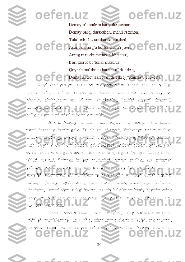                              Demay o‘t onikim barqi duraxshon,
                             Demay barqi duraxshon, mehri raxshon.
                             Tulu’ etti chu raxshanda xurshed,
                             Adam shomig‘a bo‘ldi sham’i jovid.
                             Aning nuri chu partav qildi zohir,
                             Bori zarrot bo‘ldilar mazohir,
                             Quyosh ma’shuqu har zot o‘ldi oshiq,
                             Dema har zot, zarrot o‘ldi oshiq (“Xamsa”, 150-bet).
Ulug‘   shoir   yaratgan   doston   va   nasriy   asarlarida   Farhod     kabi   ishq   yo‘liga
giriftor   bo‘lgan   bo‘lgan   ko‘plab   qahramonlarni   uchratamiz:   bularga   Layli   va
Majnun,   Shohbahrom   va   Dilorom,   shuningdek,   “Sab’ai   sayyor”   dostonida
uchraydigan   musofirlarning   hikoyatlarida   keltirilgan   sarguzashtlar   bilan   bog‘liq
bo‘lgan siymolarni misol qilishimiz mumkin.
Alisher   Navoiy   Farhodni   butun   vujudi   bilan   sevgan.   Shu   sababli
asarda   insondagi   barcha   go‘zalliklar   bilan   uni   bezab,   kitobxonga   taqdim   etadi   va
undan   ibrat   olishga   undaydi.   Binobarin,   Alisher   Navoiyning   “Xamsa”   asaridagi
Farhod siymosi kishilikning barcha go‘zalliklarini o‘zida singdirgan, ayniqsa, yosh
avlod   ibrat   olsa   arzigulik   sevimli   qahramon   darajasiga   ko‘tarilgan.   Uning   qilgan
ishlari,   jasorati,   Shiringa   bo‘lgan   muhabbati,   Arman   cho‘liga   suv   chiqarish
yo‘lidagi mashaqqatli mehnati, ilmga chanqoqligi, oddiy fuqarolarga mehribonligi,
saxiyligi,   vatanparvarligi,   mamlakatning   osoyishtaligi   yo‘lidagi   kurash   bugungi
kundagi   ijtimoiy   hayotimizning   ham   mezoni   desak,   adashmagan   bo‘lamiz.
Binobarin,   Farhod   siymosidagi   jasorat,   insoniy   belgilar   ma’naviy   hayotimizning
ruhiyatiga,   yoshlarimizning   tarbiyasiga   ijobiy   ta’sir   etishidan   tashqari,   ibrat
vazifasini o‘tamoqda.
Hazrati   Navoiy   butun   ijodini,   borlig‘ini,   ilohiy   iste’dodini   xalqning
erkinligi,   mamlakatning   farovonligi,   odamlarning   o‘zaro   do‘stligi,   eng   muhimi,
jamiyatda   komil   insonni   bunyod   bo‘lishi   yo‘lida   sarfladi.   Navoiy   orzu   etgan
24 