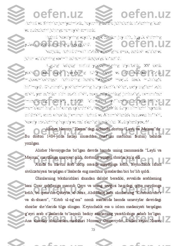 Farhod va Shirinlar jamiyatimizda, hayotning barcha jabhalarida o‘zlarining kuch
va qudratlarini jahonga namoyish etmoqda.
Farhod   Navoiyning   xayoli,   yurak   tubidan   joy   olib,   buyuk   shoirning
yuksak orzusidagi qahramoniga aylandi.
Natijada, Farhod timsoli  o‘zbek xalqinigina emas, qardosh xalqlar va
jahon xalqlarining sevimli qahramoni darajasiga ko‘tarildi.
Bugungi   kelajagi   porloq   yoshlarimizning   qiyofasida,   XV   asrda
yashab,   orzu   qilgan   Navoiyning   ruhiy   olami   va   qalb   sadosini   o‘zida
mujassamlashtirgan   Farhodning   barcha   xislatlari   mavjud   desak   mubolag‘a
bo‘lmaydi.   Chunonchi,   yoshlarimizning   bunyodkorlik   ishlari,   asriy   tog‘larni   zabt
etishi,   yer   qa’ridan   oltin   qazib   olishi,   paxta   maydonidagi   jonbozligi,   osmono‘par
imoratlarning   qurilishi,   minglab   kilometrlik   yo‘llarning   bunyod   etilishi,
mamlakatni bog‘u bo‘stonga aylantirishi, ilm-fan bobida dunyo olimlarini hayratda
qoldirishi,   sport   sohasida   jismonan   Farhod   va   Alpomishlardek   baquvvat   bo‘lishi,
Navoiy orzularining hayotiy va real ekanligidan dalolat [Xudoyberdiyev, 64].
Alisher   Navoiy   “Xamsa”dagi   uchinchi   doston   “Layli   va   Majnun”dir.
Bu   doston   1484-yilda   hazaji   musaddas   (maf’ulu   mafoilun   faulun)   bahrida
yozilgan.
Alisher   Navoiygacha   bo‘lgan   davrda   hamda   uning   zamonasida   “Layli   va
Majnun” mavzusiga murojaat qilib, dostonlar yozgan shoirlar ko‘p edi.
Aslida   bu   mavzu   arab   xalqi   orasida   maydonga   kelib,   keyinchalik   islom
sivilizatsiyasi tarqalgan o‘lkalarda eng mashhur qissalardan biri bo‘lib qoldi.
Olimlarning   tekshirishlari   shundan   dalolat   beradiki,   avvalida   arablarning
bani   Omir   qabilasiga   mansub   Qays   va   uning   sevgiisi   haqidagi   qissa   maydonga
kelib, bu qissa ibn Qutayba, al-Johis, Abdulfaraj kabi olimlarning “Kitobush-she’r
va   sh-shuaro”,   “Kitob   ul-og‘oni”   nomli   asarlarida   hamda   umaviylar   davridagi
shoirlar   she’rlarida   tilga   olingan.   Keyinchalik   esa   u   islom   madaniyati   tarqalgan
g‘ayri   arab   o‘lkalarida   to‘laqonli   badiiy   asarlarning   yaratilishiga   sabab   bo‘lgan.
Ana   shunday   shoirlardan   mashhuri   Nizomiy   Ganjaviydir.   Undan   keyin   Xusrav
25 