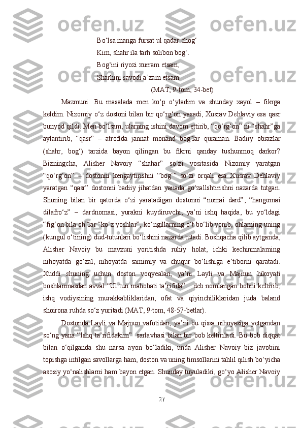 Bo‘lsa manga fursat ul qadar chog‘
Kim, shahr ila tarh solibon bog‘.
Bog‘ini riyozi xurram etsam,
Shar h ini savodi a’zam etsam.
(MAT, 9-tom, 34-bet)
Mazmuni:   Bu   masalada   men   ko‘p   o‘yladim   va   shunday   xayol   –   fikrga
keldim. Nizomiy o‘z dostoni bilan bir qo‘rg‘on yasadi, Xusrav Dehlaviy esa qasr
bunyod qildi. Men bo‘lsam, ularning ishini davom ettirib, “qo‘rg‘on” ni “shahr”ga
aylantirib,   “qasr”   –   atrofida   jannat   monand   bog‘lar   quraman.   Badiiy   obrazlar
(shahr,   bog‘)   tarzida   bayon   qilingan   bu   fikrni   qanday   tushunmoq   darkor?
Bizningcha,   Alisher   Navoiy   “shahar”   so‘zi   vositasida   Nizomiy   yaratgan
“qo‘rg‘on”   –   dostonni   kengaytirishni   “bog‘”   so‘zi   orqali   esa   Xusrav   Dehlaviy
yaratgan   “qasr”   dostonni   badiiy   jihatdan   yanada   go‘zallshtirishni   nazarda   tutgan.
Shuning   bilan   bir   qatorda   o‘zi   yaratadigan   dostonni   “nomai   dard”,   “hangomai
dilafro‘z”   –   dardnomasi,   yurakni   kuydiruvchi,   ya’ni   ishq   haqida,   bu   yo‘ldagi
“fig‘on bila oh”lar “ko‘z yoshlar”, ko‘ngillarning o‘t bo‘lib yonib, ohlarning uning
(kungul o‘tining) dud-tutunlari bo‘lishini nazarda tutadi. Boshqacha qilib aytganda,
Alisher   Navoiy   bu   mavzuni   yoritishda   ruhiy   holat,   ichki   kechinmalarning
nihoyatda   go‘zal,   nihoyatda   samimiy   va   chuqur   bo‘lishiga   e’tiborni   qaratadi.
Xuddi   shuning   uchun   doston   voqyealari,   ya’ni   Layli   va   Majnun   hikoyati
boshlanmasdan avval “Ul tun mahobati ta’rifida”... deb nomlangan bobni keltirib,
ishq   vodiysining   murakkabliklaridan,   ofat   va   qiyinchiliklaridan   juda   baland
shoirona ruhda so‘z yuritadi (MAT, 9-tom, 48-57-betlar). 
Dostonda   Layli   va   Majnun   vafotidan,   ya’ni   bu   qissa   nihoyasiga   yetgandan
so‘ng yana “Ishq ta’rifidakim”   sarlavhasi bilan bir bob keltiriladi. Bu bob diqqat
bilan   o‘qilganda   shu   narsa   ayon   bo‘ladiki,   unda   Alisher   Navoiy   biz   javobini
topishga intilgan savollarga ham, doston va uning timsollarini tahlil qilish bo‘yicha
asosiy yo‘nalishlarni ham bayon etgan. Shunday tuyuladiki, go‘yo Alisher Navoiy
27 