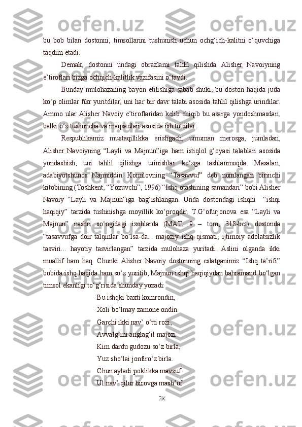 bu   bob   bilan   dostonni,   timsollarini   tushunish   uchun   ochg‘ich-kalitni   o‘quvchiga
taqdim etadi.
Demak,   dostonni   undagi   obrazlarni   tahlil   qilishda   Alisher   Navoiyning
e’tiroflari bizga ochqich-kalitlik vazifasini o‘taydi.
Bunday  mulohazaning   bayon  etilishiga  sabab  shuki,  bu  doston   haqida  juda
ko‘p olimlar fikr yuritdilar, uni har bir davr talabi asosida tahlil qilishga urindilar.
Ammo ular  Alisher  Navoiy e’tiroflaridan kelib chiqib bu asarga  yondoshmasdan,
balki o‘z tushuncha va maqsadlari asosida ish tutdilar.
Respublikamiz   mustaqillikka   erishgach,   umuman   merosga,   jumladan,
Alisher   Navoiyning   “Layli   va   Majnun”iga   ham   istiqlol   g‘oyasi   talablari   asosida
yondashish,   uni   tahlil   qilishga   urinishlar   ko‘zga   tashlanmoqda.   Masalan,
adabiyotshunos   Najmiddin   Komilovning   “Tasavvuf”   deb   nomlangan   birinchi
kitobining (Toshkent, “Yozuvchi”, 1996) “Ishq otashining samandari” bobi Alisher
Navoiy   “Layli   va   Majnun”iga   bag‘ishlangan.   Unda   dostondagi   ishqni     “ishqi
haqiqiy”   tarzida   tushinishga   moyillik   ko‘proqdir.   T.G‘ofurjonova   esa   “Layli   va
Majnun”   nashri   so‘ngidagi   izohlarda   (MAT,   9   –   tom,   318-bet)   dostonda
“tasavvufga   doir   talqinlar   bo‘lsa-da...   majoziy   ishq   qismati,   ijtimoiy   adolatsizlik
tasviri...   hayotiy   tasvirlangan”   tarzida   mulohaza   yuritadi.   Aslini   olganda   ikki
muallif   ham   haq.   Chunki   Alisher   Navoiy   dostonning   eslatganimiz   “Ishq   ta’rifi”
bobida ishq haqida ham so‘z yuritib, Majnun ishqi haqiqiydan bahramand bo‘lgan
timsol ekanligi to‘g‘risida shunday yozadi:
Bu ishqki baxti komrondin,
Xoli bo‘lmay zamone ondin.
Garchi ikki nav’ o‘tti rozi,
Avvalg‘ini anglag‘il majozi.
Kim dardu gudozu so‘z birla,
Yuz sho‘lai jonfiro‘z birla.
Chun ayladi poklikka mavsuf 
Ul nav’ qilur birovga mash’uf  
28 