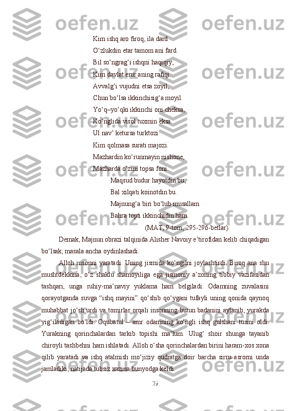 Kim ishq aro firoq, ila dard
O‘zlukdin etar tamom ani fard.
Bil so‘ngrag‘i ishqni haqiqiy,
Kim davlat erur aning rafiqi.
Avvalg‘i vujudni etsa zoyil,
Chun bo‘lsa ikkinchisig‘a moyil.
Yo‘q–yo‘qki ikkinchi oni cheksa, 
Ko‘nglida visol tuxmin eksa.
Ul nav’ ketursa turktozi 
Kim qolmasa surati majozi.
Mazhardin ko‘runmayin nishone,
Mazharda o‘zini topsa foni.
Maqsud budur hayotdin bu,
Bal xilqati koinotdin bu.
Majnung‘a biri bo‘lub musallam 
Bahra topti ikkinchidin ham.
(MAT, 9-tom, 295-296-betlar).
Demak, Majnun obrazi talqinida Alisher Navoiy e’tirofidan kelib chiqadigan
bo‘lsak, masala ancha oydinlashadi.
Alloh insonni  yaratadi. Uning  jismida  ko‘ngilni   joylashtirdi.  Biroq ana  shu
mushtdekkina,   o‘z   shaklu   shamoyiliga   ega   jismoniy   a’zoning   tibbiy   vazifasidan
tashqari,   unga   ruhiy-ma’naviy   yuklama   ham   belgiladi.   Odamning   zuvalasini
qorayotganda  suvga  “ishq   mayini”  qo‘shib  qo‘ygani   tufayli   uning qonida  qaynoq
muhabbat jo‘sh urdi va tomirlar orqali insonning butun badanini aylanib, yurakda
yig‘iladigan   bo‘ldi.   Oqubatul   –   amr   odamning   ko‘ngli   ishq   gulshani   tusini   oldi.
Yurakning   qorinchalardan   tarkib   topishi   ma’lum.   Ulug‘   shoir   shunga   tayanib
chiroyli tashbehni ham ishlatadi. Alloh o‘sha qorinchalardan birini haram-xos xona
qilib   yaratadi   va   ishq   atalmish   mo‘jiziy   qudratga   doir   barcha   sirru   asrorni   unda
jamladiki, natijada tubsiz xazina bunyodga keldi.
29 