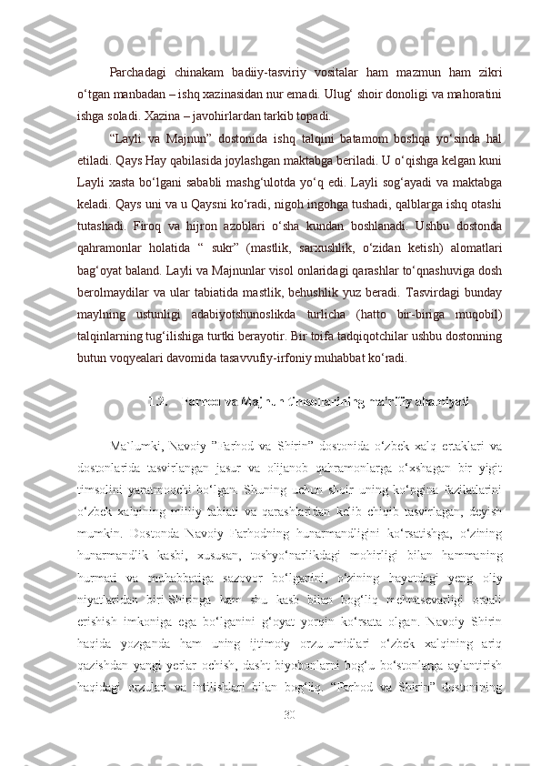 Parchadagi   chinakam   badiiy-tasviriy   vositalar   ham   mazmun   ham   zikri
o‘tgan manbadan – ishq xazinasidan nur emadi. Ulug‘ shoir donoligi va mahoratini
ishga soladi. Xazina – javohirlardan tarkib topadi.
“Layli   va   Majnun”   dostonida   ishq   talqini   batamom   boshqa   yo‘sinda   hal
etiladi. Qays Hay qabilasida joylashgan maktabga beriladi. U o‘qishga kelgan kuni
Layli  xasta  bo‘lgani  sababli  mashg‘ulotda yo‘q edi. Layli  sog‘ayadi  va maktabga
keladi. Qays uni va u Qaysni ko‘radi, nigoh ingohga tushadi, qalblarga ishq otashi
tutashadi.   Firoq   va   hijron   azoblari   o‘sha   kundan   boshlanadi.   Ushbu   dostonda
qahramonlar   holatida   “   sukr”   (mastlik,   sarxushlik,   o‘zidan   ketish)   alomatlari
bag‘oyat baland. Layli va Majnunlar visol onlaridagi qarashlar to‘qnashuviga dosh
berolmaydilar   va   ular   tabiatida   mastlik,   behushlik   yuz   beradi.   Tasvirdagi   bunday
maylning   ustunligi   adabiyotshunoslikda   turlicha   (hatto   bir-biriga   muqobil)
talqinlarning tug‘ilishiga turtki berayotir. Bir toifa tadqiqotchilar ushbu dostonning
butun voqyealari davomida tasavvufiy-irfoniy muhabbat ko‘radi.
1.2. Farhod va Majnun timsollarining ma’rifiy ahamiyati
Ma`lumki,   Navoiy   ”Farhod   va   Shirin”   dostonida   o‘zbek   xalq   ertaklari   va
dostonlarida   tasvirlangan   jasur   va   olijanob   qahramonlarga   o‘xshagan   bir   yigit
timsolini   yaratmoqchi   bo‘lgan.   Shuning   uchun   shoir   uning   ko‘pgina   fazilatlarini
o‘zbek   xalqining   milliy   tabiati   va   qarashlaridan   kelib   chiqib   tasvirlagan,   deyish
mumkin.   Dostonda   Navoiy   Farhodning   hunarmandligini   ko‘rsatishga,   o‘zining
hunarmandlik   kasbi,   xususan,   toshyo‘narlikdagi   mohirligi   bilan   hammaning
hurmati   va   muhabbatiga   sazovor   bo‘lganini,   o‘zining   hayotdagi   yeng   oliy
niyatlaridan   biri-Shiringa   ham   shu   kasb   bilan   bog‘liq   mehnasevarligi   orqali
erishish   imkoniga   ega   bo‘lganini   g‘oyat   yorqin   ko‘rsata   olgan.   Navoiy   Shirin
haqida   yozganda   ham   uning   ijtimoiy   orzu-umidlari   o‘zbek   xalqining   ariq
qazishdan   yangi   yerlar   ochish,   dasht   biyobonlarni   bog‘u   bo‘stonlarga   aylantirish
haqidagi   orzulari   va   intilishlari   bilan   bog‘liq.   “Farhod   va   Shirin”   dostonining
30 