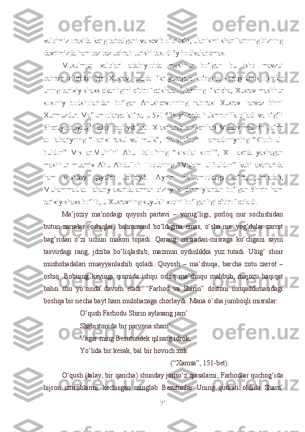 xalqimiz orasida keng tarqalgani va sevib o‘qilishi, ular ismi-shariflarining bizning
davrimizda ham tez-tez uchrab turishi tasodifiy hodisalar emas.
Musulmon   xalqlari   adabiyotida   mashhur   bo‘lgan   bu   ishq   mavzui
qahramonlaridan   biri   Xusrav   haqida   fikr   yuritgan   ko‘pgina   sharqshunos   olimlar
uning tarixiy shaxs   ekanligini  e’tirof   etishadi.  Ularning  fikricha,  Xusrav  mashhur
sosoniy   podsholaridan   bo‘lgan   Anushervonning   nabirasi   Xusrav   Parvez   binni
Xurmuzdur.  Ma’lumotlarga  ko‘ra,  u 590-628 yillarda  hukmronlik qiladi   va o‘g‘li
Sheruya buyrug‘i bilan qatl yetiladi. X asr arab tarixchilari Muhammad ibn Ja’rir
at-Tabariyning   “Tarixi   rasul   val-mulk”,   ibn   al-Faqih   Hamadoniyning   “Kitob   ul-
buldon”   Mis   ar-Muhilhil   Abu   Dalofning   “Risolai   sopil”,   XII   asrda   yashagan
mashhur   muarrix   Abu   Abdulloh   Toqutning   “Mujam   ul-buldon”   kabi   asarlarida
ham   shunday   qaydlar   uchraydi.   Ayrim   ma’lumotlarga   ko‘ra,   jumladan,
Muhammad  at-Tabariy asarida  arman  qizi  yoki   oromiylardan bo‘lgan  Shirin ham
tarixiy shaxs bo‘lib, u Xusravning suyukli xotini bo‘lganligi e’tirof etiladi.
Ma’joziy   ma’nodagi   quyosh   partavi   –   yorug‘ligi,   porloq   nur   sochishidan
butun   zarralar   (oshiqlar)   bahramand   bo‘ldigina   emas,   o‘sha   nur   yog‘dular   zarrot
bag‘ridan   o‘zi   uchun   makon   topadi.   Qarang,   misradan-misraga   ko‘chgani   sayin
tasvirdagi   rang,   jdziba   bo‘liqlashib,   mazmun   oydinlikka   yuz   tutadi.   Ulug‘   shoir
mushohadalari   muayyanlashib   qoladi.   Quyosh   –   ma’shuqa,   barcha   zotu   zarrot   –
oshiq.   Bobning   keyingi   qismida   ishqu   oshiq   ma’shuqu   mahbub,   majozu   haqiqat
bahsi   shu   yo‘sinda   davom   etadi.   “Farhod   va   Shirin”   dostoni   muqaddimasidagi
boshqa bir necha bayt ham mulohazaga chorlaydi. Mana o‘sha jumboqli misralar:
O‘qush Farhodu Shirin aylasang jam’
Shabistonida bir parvona sham’.
Vagar ming Besutundek qilsang idrok,
Yo‘lida bir kesak, bal bir hovuch xok     
(“Xamsa”, 151-bet).
O‘qush (talay, bir qancha) shunday jonso‘z qissalarni, Farhodlar quchog‘ida
hijron   iztiroblarini   kechirgan   minglab   Besutunlar   Uning   qudrati   oldida   Sham’
31 