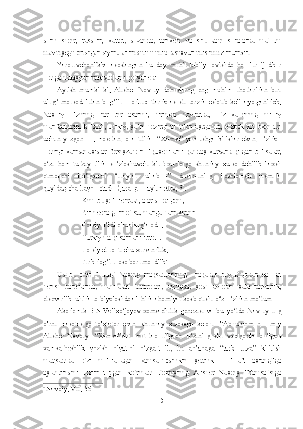 sonli   shoir,   rassom,   xattot,   sozanda,   tarixchi   va   shu   kabi   sohalarda   ma’lum
mavqiyega erishgan siymolar misolida aniq tasavvur qilishimiz mumkin.
Yaratuvchanlikka   asoslangan   bunday   muhit   tabi i y   ravishda   har   bir   ijodkor
oldiga muayyan maqsadlarni qo‘yar edi.
Aytish   mumkinki,   Alisher   Navoiy   dahosining   eng   muhim   jihatlaridan   biri
ulug‘   maqsad   bilan   bog‘liq.   Tadqiqotlarda   asosli   tarzda   eslatib   kelinayotganidek,
Navoiy   o‘zining   har   bir   asarini,   birinchi   navbatda,   o‘z   xalqining   milliy
manfaatlarini ko‘zlab, turkiy, ya’ni hozirgi til bilan aytganda, o‘zbek kitobxonlari
uchun yozgan. U, masalan,  ona tilida   “Xamsa”  yaratishga  kirishar  ekan,  o‘zidan
oldingi xamsanavislar  forsiyzabon o‘quvchilarni  qanday xursand qilgan bo‘lsalar,
o‘zi   ham   turkiy   tilda   so‘zlashuvchi   kitobxonlarga   shunday   xursandchilik   baxsh
etmoqchi   bo‘lganini   “Hayrat   ul-abror”   dostonining   boshlanish   qismida
quyidagicha bayon etadi [Qarang: Hayitmetov, 3]:
               Kim bu yo‘l ichraki, alar soldi gom,
               Bir necha gom o‘lsa, manga ham xirom.
              Forsiy o‘ldi chu alarg‘a ado,
              Turk i y ila qilsam ani ibtido.
              Forsiy el topti chu xursandlik,
             Turk dog‘i topsa barumandlik 2
.
Ushbu   e’tirof   ulug‘   Navoiy   maqsadlarining     naqadar   buyukligidan   dalolat
berish   barobarida,   mamlakat   fuqarolari,   ayniqsa,   yosh   avlodni   vatanparvarlik,
elsevarlik ruhida tarbiyalashda alohida ahamiyat kasb etishi o‘z-o‘zidan ma’lum.
Akademik   B.N.Valixo‘jayev   xamsachilik   genezisi   va   bu   yo‘lda   Navoiyning
o‘rni   masalasiga   to‘xtalar   ekan,   shunday   xulosaga   keladi:   “Abdurahmon   Jomiy
Alisher   Navoiy     “Xamsa”sini   mutolaa   qilgach,   o‘zining   shu   vaqtgacha   bo‘lgan
xamsa-beshlik   yozish   niyatini   o‘zgartirib,   bu   an’anaga   “tarki   toza”   kiritish
maqsadida   o‘zi   mo‘ljallagan   xamsa-beshlikni   yettilik   -   “Haft   avrang”ga
aylantirishni   lozim   topgan   ko‘rinadi.   Jomiyning   Alisher   Navoiy   “Xamsa”siga
2
  Navoiy ,  VII , 55
5 