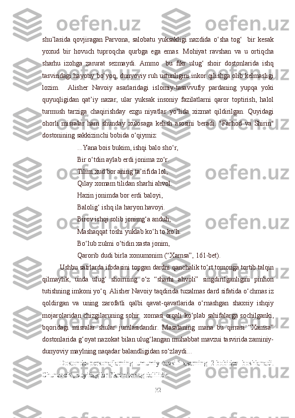 shu’lasida   qovjiragan   Parvona,   salobatu   yuksakligi   nazdida   o‘sha   tog‘     bir   kesak
yoxud   bir   hovuch   tuproqcha   qurbga   ega   emas.   Mohiyat   ravshan   va   u   ortiqcha
sharhu   izohga   zarurat   sezmaydi.   Ammo     bu   fikr   ulug‘   shoir   dostonlarida   ishq
tasviridagi hayotiy bo‘yoq, dunyoviy ruh ustunligini inkor qilishga olib kelmasligi
lozim.     Alisher   Navoiy   asarlaridagi   islomiy-tasavvufiy   pardaning   yupqa   yoki
quyuqligidan   qat’iy   nazar,   ular   yuksak   insoniy   fazilatlarni   qaror   toptirish,   halol
turmush   tarziga   chaqirishday   ezgu   niyatlar   yo‘lida   xizmat   qildirilgan.   Quyidagi
ohorli   misralar   ham   shunday   xulosaga   kelish   asosini   beradi.   "Farhod   va   Shirin"
dostonining sakkizinchi bobida o‘qiymiz:
...Yana bois bukim, ishqi balo sho‘r,
Bir o‘tdin aylab erdi jonima zo‘r.
Tilim xud bor aning ta’rifida lol,
Qilay xomam tilidan sharhi ahvol.
Hazin jonimda bor erdi baloyi,
Balolig‘ ishq ila haryon havoyi.
Birov ishqi solib jonimg‘a anduh,
Mashaqqat toshi yuklab ko‘h to ko‘h.
Bo‘lub zulmi o‘tidin xasta jonim,
Qarorib dudi birla xonumonim (“Xamsa”, 161-bet).
Ushbu satrlarda ifodasini topgan dardni qanchalik to‘rt tomonga tortib talqin
qilmaylik,   unda   ulug‘   shoirning   o‘z   “sharhi   ahvoli”   singdirilganligini   pinhon
tutishning imkoni yo‘q. Alisher Navoiy taqdirida tuzalmas dard sifatida o‘chmas iz
qoldirgan   va   uning   zarofatli   qalbi   qavat-qavatlarida   o‘rnashgan   shaxsiy   ishqiy
mojarolaridan chizgilaruning sohir   xomasi orqali ko‘plab sahifalarga sochilganki,
bqoridagi   misralar   shular   jumlasidandir.   Masalaning   mana   bu   qirrasi   “Xamsa”
dostonlarida g‘oyat nazokat bilan ulug‘langan muhabbat mavzui tasvirida zaminiy-
dunyoviy maylning naqadar balandligidan so‘zlaydi...
Dostonda   personajlarning   umumiy   tavsifi   asarning   2-bobidan   boshlanadi.
Chunonchi, quyidagilar fikrimizning dalilidir:
32 