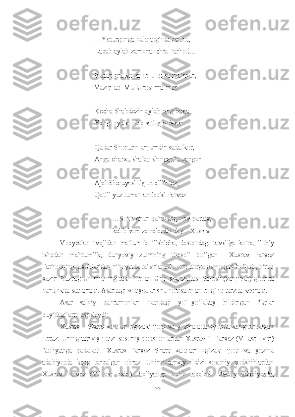 …Yeturgonga balo tog`ida bedod,
Laqab aylab zamona ichra Farhod…
Badan mulkin qilib ul qilsa ma`mur,
Vaziri aql Mulkorosi ma`mur.
Kecha Shabdezin aylab tang basta,
Yangi oydin qilib satlig`a dasta
Qadar Shopurin anjumdin sadafkor,
Anga charxu shafaq shingarf-u zangor.
Ajal Sheruyasi tig`in qilib tez,
Qatili yuz tuman andoqki Parvez.
…Solib chun qahr istig`nosi partav,
kelib kam zarralardin dog`i Xusrav…
Voqyealar   rivojidan   ma`lum   bo`lishicha,   dostondagi   tavsifga   ko`ra,   ilohiy
ishqdan   mahrumlik,   dunyoviy   zulmning   timsoli   bo‘lgan     Xusrav   Parvez
Farhodning javoblaridan nihoyatda ta’sirlanadi. Uni dorga osmoqchi bo‘ladi, biroq
vaziri Buzrug Ummidning taklifi bilan Chin shahzodasi  Salosil (zan j irlar) g‘orida
bandlikda saqlanadi.  Asardagi voqyealar shu hodisa bilan bog`liq tarzda kechadi. 
Asar   salbiy   qahramonlari   haqidagi   yo`l-yo`lakay   bildirigan   fikrlar
quyidagilarni asoslaydi:
Xusrav – Sharq xalqlari og`zaki ijodi va yozma adabiyotida keng tarqalgan
obraz. Uning tarixiy ildizi  sosoniy podshohlardan Xusrav II Parvez (VI asr  oxiri)
faoliyatiga   qadaladi.   Xusrav   Parvez   Sharq   xalqlari   og`zaki   ijodi   va   yozma
adabiyotda   keng   tarqalgan   obraz.   Uning   tarixiy   ildizi   sosoniy   podshihlardan
Xusrav   Parvez   (VI   asr   oxiri)   faoliyatiga   borib   taqaladi.   Badiiy   adabiyotda,
33 