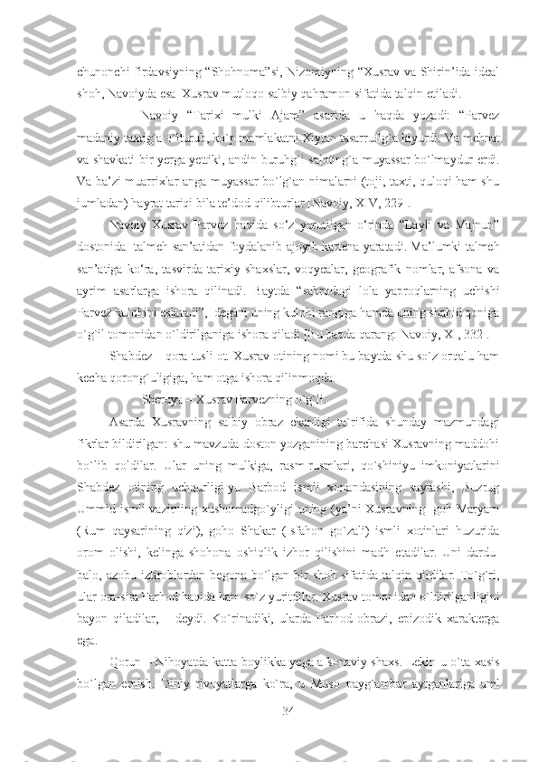 chunonchi firdavsiyning “Shohnoma”si, Nizomiyning “Xusrav va Shirin’ida ideal
shoh, Navoiyda esa  Xusrav mutloqo salbiy qahramon sifatida talqin etiladi. 
Navoiy   “Tarixi   mulki   Ajam”   asarida   u   haqda   yozadi:   “Parvez
madaniy taxtig`a o`lturub, ko`p mamlakatni Xiytan tasarrufig`a kiyurdi.  Va   mehnat
va   shavkati   bir   yerga   yettiki ,   andin   buruhg ` i   saloting ` a   muyassar   bo ` lmaydur   erdi .
Va ba’zi muarrixlar anga muyassar bo`lg`an nimalarni (toji, taxti, quloqi ham shu
jumladan) hayrat tariqi bila te’dod qilibturlar [Navoiy,   XIV, 229] .
Navoiy   Xusrav   Parvez   haqida   so‘z   yurutilgan   o‘rinda   “ Layli   va   Majnun ”
dostonida     talmeh   san’atidan   foydalanib   ajoyib   kartena   yaratadi . Ma’lumki talmeh
san’atiga   ko‘ra,   tasvirda   tarixiy   shaxslar,   voqyealar,   geografik   nomlar,   afsona   va
ayrim   asarlarga   ishora   qilinadi.   Baytda   “ sahrodagi   lola   yaproqlarning   uchishi
Parvez kulohini eslatadi”,  degani uning kulohi rangiga hamda uning shahid qoniga
o`g`il tomonidan o`ldirilganiga ishora qiladi [Bu haqda qarang: Navoiy, XI, 332]. 
Shabdez – qora tusli ot. Xusrav otining nomi bu baytda shu so`z orqalu ham
kecha qorong`uligiga, ham otga ishora qilinmoqda. 
Sheruya – Xusrav Parvezning o`g`li. 
Asarda   Xusravning   salbiy   obraz   ekanligi   ta`rifida   shunday   mazmundagi
fikrlar bildirilgan:  shu mavzuda doston yozganining barchasi Xusravning maddohi
bo`lib   qoldilar.   Ular   uning   mulkiga,   rasm-rusmlari,   qo`shiniyu   imkoniyatlarini
Sh a bdez   otining   uchqurligi - yu   Barbod   ismli   xonandasining   sayrashi,   Buzrug
Ummid i s mli vazirning xushomadgo`yligi uning (ya’ni Xusravning   goh Maryam
(Rum   qaysarining   qizi),   goho   Shakar   ( Isfa h on   go`zali)   ismli   xotinlari   huzurida
orom   olish i,   kelinga   shohona   oshiqlik   i zh or   qilishini   ma d h   et ad ilar .   Uni   dardu-
balo, azobu i z tiroblardan begon a   bo`lgan bir  shoh s ifat ida talqin qildilar. To`g`ri ,
ular ora-sira Far h od haqida ham so`z yuritdilar. Xusrav tomonidan o`ldirilganligini
bayon   qiladilar,   –   deydi.   Ko`rinadiki,   ular da   Far h od   obrazi,   e pizodik   xarakterga
e ga. 
Qorun – Nihoyatda katta boylikka yega afsonaviy shaxs .   Lekin u o`ta xasis
bo`lga n   emish.   Diniy   rivoyatlarga   ko`ra ,   u   Muso   payg`ambar   aytganlariga   aml
34 