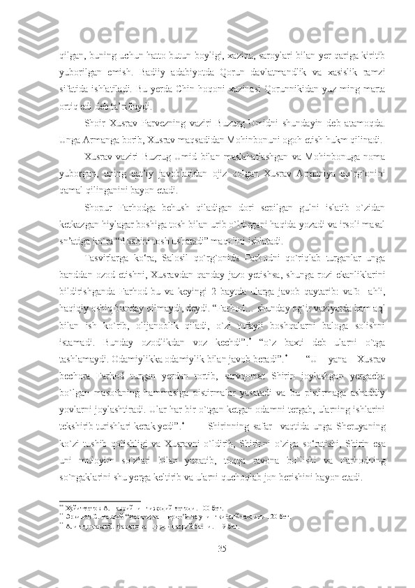 qilgan, buning uchun hatto butun boyligi, xazina, saroylari bilan yer qariga kiritib
yubo r i l gan   e mish.   Badiiy   adabiyotda   Qorun   davlatmandlik   va   xasislik   ramzi
sifatida   ishlatiladi.  Bu  yerda Chin  hoqoni   xazinasi  Qorun n ik i dan yuz  ming marta
ortiq  e di deb ta’riflaydi. 
Shoir   Xusrav   Parvezning   vaziri   Buzurg   Umidni   shundayin   deb   atamoqda.
Unga Armanga borib, Xusrav maqsadidan Mohinbonu ni  ogoh etish hukm qilinadi. 
Xusrav   vaziri   Buzrug   Umid   bilan   maslahatlashgan   va   Mohinbonuga   noma
yuborgan ,   uning   qat’iy   javoblaridan   ojiz   qolgan   Xusrav   Armaniya   qo`rg`oni ni
qamal qilinganini bayon  e tadi. 
Shopur   Far h odga   behush   qiladigan   dori   sepilgan   gulni   islatib   o`zidan
ketkazgan hiylagar boshiga tosh bilan urib o`ldirgani haqida yozadi va irsoli masal
sn’atiga ko`ra “Boshini tosh ushatadi” maqolini ishlatadi. 
Tasvirlarga   ko‘ra,   Salosil   qo`rg`onida   Far h odni   qo`riqlab   turganlar   unga
banddan   ozod   etish n i,   Xusravdan   qanday   jazo   yetishsa ,   shunga   rozi   ekanliklarini
bildirishganda   Far h od   bu   va   keying i   2   baytda   ularga   javob   qaytarib:   vafo     ahli ,
haqiqiy oshiq bunday qilmaydi, deydi. “Far h od… shunday og`ir vaziyatda ham aql
bilan   ish   ko`rib,   olijanoblik   qiladi,   o`zi   tufayli   boshqalarni   baloga   solishni
istamadi.   Bunday   ozodlikdan   voz   kechdi” . *
  “o`z   baxti   deb   ularni   o`tga
tashlamaydi. Odamiylikka odamiylik bilan javob beradi ” . *
“U   yana   Xusrav
bechora   Far h od   turgan   yerdan   tortib,   sarvqomat   Shirin   joylashgan   yergacha
bo`lgan   masofaning   hammasiga   pistirmalar   yasatadi   va   bu   pistirmaga   ashaddiy
yovlarni joylashtiradi. Ular har bir o`tgan ketgan odamni tergab, ularning ishlarini
tekshirib turishlari kerak yedi” . *
  Shirinning   safar     vaqtida   unga   Sheruyaning
ko`zi   tushib   qolishligi   va   Xusravni   o`ldirib,   Shirinni   o`ziga   s o‘ ratishi,   Shirin   e sa
uni   muloyim   so`zlari   bilan   yupatib,   toqqa   ravona   bo`lishi   va   Far h odning
so`ngaklarini shu yerga keltirib va ularni quchoqlab jon berishini bayon etadi. 
* *
 Ҳайитметов А. Навоийнинг ижодий методи. 100-бет .
* *
  Э ркинов С. Навоий “Фар ҳ од ва Ширин”и ва уни нг  қиёсий таҳлили 120-бет.
* *
  Алишер навоий. Фар ҳ од ва Ширин насрий баёни. 119-бет.
35 