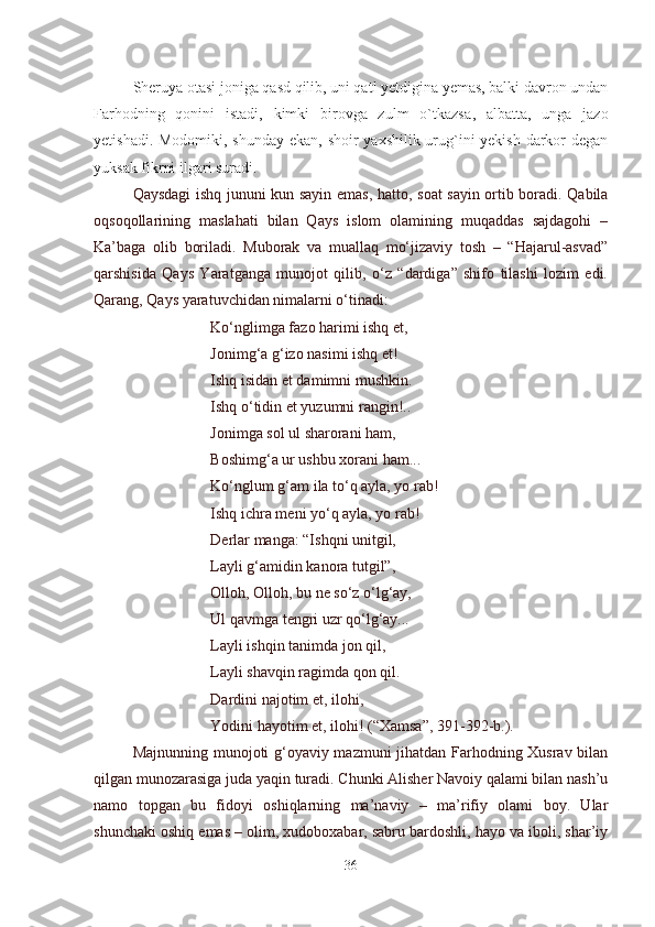 Sheruya otasi joniga qasd qilib, uni qatl yetdigina yemas, balki davron undan
Far h odni ng   qonini   istadi,   kimki   birovga   zulm   o`tkazsa ,   albatta ,   unga   jazo
yetishadi. Modomiki, shunday ekan, shoir yaxshilik urug`ini  yekish darkor degan
yuksak fikrni ilgari suradi.  
Qaysdagi ishq jununi kun sayin emas, hatto ,   soat sayin ortib boradi. Qabila
oqsoqollarining   maslahati   bilan   Qays   islom   olamining   muqaddas   sajdagohi   –
Ka’baga   olib   boriladi.   Muborak   va   muallaq   mo‘jizaviy   tosh   –   “Hajarul-asvad”
qarshisida   Qays   Yaratganga   munojot   qilib,   o‘z   “dardiga”   shifo   tilashi   lozim   edi.
Qarang, Qays yaratuvchidan nimalarni o‘tinadi:
Ko‘nglimga fazo harimi ishq et,
Jonimg‘a g‘izo nasimi ishq et!
Ishq isidan et damimni mushkin.
Ishq o‘tidin et yuzumni rangin!..
Jonimga sol ul sharorani ham,
Boshimg‘a ur ushbu xorani ham...
Ko‘nglum g‘am ila to‘q ayla, yo rab!
Ishq ichra meni yo‘q ayla, yo rab!
Derlar manga: “Ishqni unitgil,
Layli g‘amidin kanora tutgil”,
Olloh, Olloh, bu ne so‘z o‘lg‘ay,
Ul qavmga tengri uzr qo‘lg‘ay...
Layli ishqin tanimda jon qil,
Layli shavqin ragimda qon qil.
Dardini najotim et, ilohi,
Yodini hayotim et, ilohi! (“Xamsa”, 391-392-b.).
Majnunning munojoti g‘oyaviy mazmuni jihatdan Farhodning Xusrav bilan
qilgan munozarasiga juda yaqin turadi. Chunki Alisher Navoiy qalami bilan nash’u
namo   topgan   bu   fidoyi   oshiqlarning   ma’naviy   –   ma’rifiy   olami   boy.   Ular
shunchaki oshiq emas – olim, xudoboxabar, sabru bardoshli, hayo va iboli, shar’iy
36 