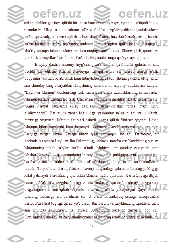 axloq talablariga rioya qilishi bir lahza ham unutmaydigan, iymon – e’tiqodi butun
insonlardir.   Ulug‘   shoir   kitobxon   qalbida   shubha   o‘yg‘otmaslik   maqsadida   ularni
tanho qoldiradi, dil rozini aytish uchun shart-sharoit hozirlab beradi. Biroq barcha
sa’yu   harakatlar   ruhiy-ma’naviy   muloqot   doirasidagina   qolib   ketadi.   Aniqrog‘i,
sha’riy-axloqiy talablar ularni ma’lum nuqtaga tortib turadi. Shuningdek, qanoat va
qone’lik tamoyillari ham borki. Farhodu Majnunlar unga qat’iy rioya qiladilar.  
Ishqday   daxlsiz   insoniy   tuyg‘uning   zo‘ravonlik   qurshovida   qolishi   va   shu
usulda   hal   etilishi   Alisher   Navoiyga   ma’qul   emas   edi.   Biroq   asarga   o‘sha
voqyealar tasvirini kiritmaslik ham tabiiylikka xilof edi. Shuning uchun ulug‘ shoir
ana shunday  tang vaziyatdan chiqishning  xolisona va hayotiy vositalarini  izlaydi.
“Layli   va   Majnun”   dostonidagi   tush   manzarasi   o‘sha   izlanishlarning   samarasidir.
Majnun tushida Laylini ko‘radi. Ular o‘zaro “suhbatlashadilar”. Layli xabar beradi:
“Agar   Navfal   qabilamiz   (Hay   qabilasi)   ustiga   qo‘shin   tortsa,   otam   meni
o‘ldirmoqchi”.   Bu   shum   xabar   Majnunga   yashinday   ta’sir   qiladi   va   u   Navfal
huzuriga   yuguradi.   Majnun   iltijolari   tufayli   u   jang   qilish   fikridan   qaytadi.   Lekin
Majnun   bilan   xayrlashi   ham   ketmaydi.   Sarkarda   Navfal   axiyona   yo‘l   tanlaydi
Bo‘yiga   yetgan   qizini   Qaysga   nikoh   qilib   bermoqchi   bo‘ladi.   Darvoqye,   bir
kechada bir yoqda Layli va Ibn Salomning, ikkinchi tarafda esa Navfalning qizi va
Majnunning   nikoh   to‘ylari   bo‘lib   o‘tadi.   Muhimi,   har   qanday   vaziyatda   ham
Alisher Navoiy o‘z qahramonlarini himoya qilar, ular pokligiga ozor yetkazadigan
barcha   urinishlar   oldini   olish,   bartaraf   qilishning   tabiiy,   ishontirarli   omillarini
topadi.   To‘y   o‘tadi.   Biroq   Alisher   Navoiy   talqinidagi   qahramonlarning   pokligiga
xalal yetmaydi. Navfalning qizi bilan Majnun tanho qoladilar. Kelin Qaysga iltijoli
nazar   tashlab,   o‘z   sevgilisi   borligi   va   ota   irodasiga   qarshi   borolmay,   to‘yga   rozi
o‘lganligini   ma’lum   qiladi.   Ayonki,   o‘zi   ishq   o‘tida   yonayotgan   Qays   Navfal
qizining   irodasiga   zid   borolmas   edi.   U   o‘sha   lahzadayoq   kelinga   taloq-rozilik
berib, o‘zi Najd tog‘iga qarab yo‘l oladi. Ibn Salom va Laylilarning mushkuli ham
ana   shunday   ishontirarli   hal   etiladi.   Kuyovning   xafaqon   xastaligi   bor   edi.
Orzusining ushalishi va to‘y shodiyonalarida ko‘proq ichib qo‘yganligi sababli Ibn
37 