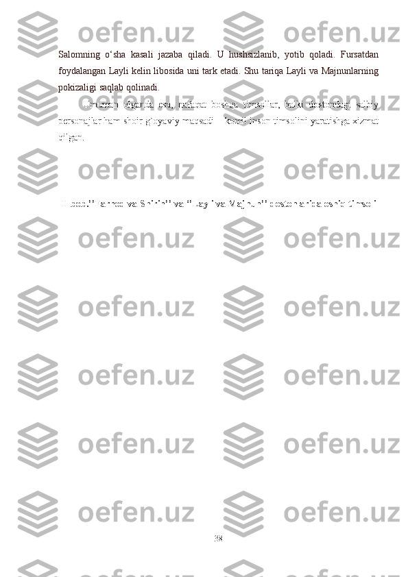 Salomning   o‘sha   kasali   jazaba   qiladi.   U   hushsizlanib,   yotib   qoladi.   Fursatdan
foydalangan Layli kelin libosida uni tark etadi. Shu tariqa Layli va Majnunlarning
pokizaligi saqlab qolinadi.        
Umuman   olganda   esa,   nafaqat   boshqa   timsollar,   balki   dostondagi   salbiy
personajlar ham shoir g`oyaviy maqsadi – komil inson timsolini yaratishga xizmat
qilgan.
II bob.’’Farhod va Shirin’’ va ‘’Layli va Majnun’’ dostonlarida oshiq timsoli
38 
