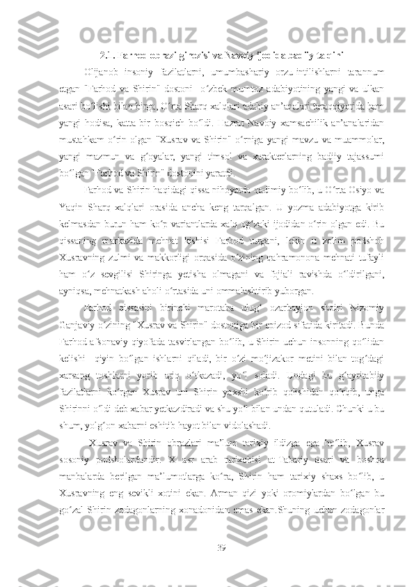 2.1.   Farhod obrazi ginezisi va Navoiy ijodida badiiy talqini
Olijanob   insoniy   fazilatlarni,   umumbashariy   orzu-intilishlarni   tarannum
etgan   "Farhod   va   Shirin"   dostoni     o zbek   mumtoz   adabiyotining   yangi   va   ulkanʻ
asari bo lishi bilan birga, O rta Sharq xalqlari adabiy an’analari taraqqiyotida ham	
ʻ ʻ
yangi   hodisa,   katta   bir   bosqich   bo ldi.   Hazrat   Navoiy   xamsachilik   an’analaridan	
ʻ
mustahkam   o rin   olgan   "Xusrav   va   Shirin"   o rniga   yangi   mavzu   va   muammolar,	
ʻ ʻ
yangi   mazmun   va   g oyalar,   yangi   timsol   va   xarakterlarning   badiiy   tajassumi	
ʻ
bo lgan "Farhod va Shirin" dostonini yaratdi.	
ʻ
Farhod va Shirin haqidagi qissa nihoyatda qadimiy bo lib, u O rta Osiyo va	
ʻ ʻ
Yaqin   Sharq   xalqlari   orasida   ancha   keng   tarqalgan.   U   yozma   adabiyotga   kirib
kelmasdan burun ham ko p variantlarda xalq og zaki ijodidan o rin olgan edi. Bu	
ʻ ʻ ʻ
qissaning   markazida   mehnat   kishisi   Farhod   turgani,   lekin   u   zolim   podshoh
Xusravning   zulmi   va   makkorligi   orqasida   o zining   qahramonona   mehnati   tufayli	
ʻ
ham   o z   sevgilisi   Shiringa   yetisha   olmagani   va   fojiali   ravishda   o ldirilgani,	
ʻ ʻ
ayniqsa, mehnatkash aholi o rtasida uni ommalashtirib yuborgan.	
ʻ
Farhod   qissasini   birinchi   marotaba   ulug   ozarbayjon   shoiri   Nizomiy	
ʻ
Ganjaviy o zining "Xusrav va Shirin" dostoniga bir epizod sifatida kiritadi. Bunda	
ʻ
Farhod afsonaviy qiyofada tasvirlangan bo lib, u Shirin uchun insonning qo lidan	
ʻ ʻ
kelishi     qiyin   bo lgan   ishlarni   qiladi,   bir   o zi   mo jizakor   metini   bilan   tog dagi	
ʻ ʻ ʻ ʻ
xarsang   toshlarni   yorib   ariq   o tkazadi,   yo l   soladi.   Undagi   bu   g ayritabiiy	
ʻ ʻ ʻ
fazilatlarni   ko rgan   Xusrav   uni   Shirin   yaxshi   ko rib   qolishidan   qo rqib,   unga	
ʻ ʻ ʻ
Shirinni o ldi deb xabar yetkazdiradi va shu yo l bilan undan qutuladi. Chunki u bu	
ʻ ʻ
shum, yolg on xabarni eshitib hayot bilan vidolashadi.
ʻ
  Xusrav   va   Shirin   obrazlari   ma’lum   tarixiy   ildizga   ega   bo lib,   Xusrav	
ʻ
sosoniy   podsholardandir.   X   asr   arab   tarixchisi   at-Tabariy   asari   va   boshqa
manbalarda   berilgan   ma’lumotlarga   ko ra,   Shirin   ham   tarixiy   shaxs   bo lib,   u	
ʻ ʻ
Xusravning   eng   sevikli   xotini   ekan.   Arman   qizi   yoki   oromiylardan   bo lgan   bu	
ʻ
go zal   Shirin   zodagonlarning   xonadonidan   emas   ekan.Shuning   uchun   zodagonlar	
ʻ
39 