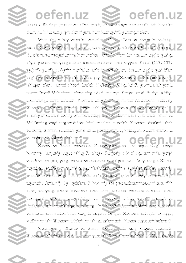 tabaqasi   Shiringa   past   nazar   bilan   qarab,   uni   Xusravga   nomunosib   deb   hisoblar
ekan. Bu holat saroy ig volarini yana ham kuchaytirib yuborgan ekan.ʻ
Mana   shu   tarixiy   voqealar   zaminida   turli   xil   afsona   va   rivoyatlar   vujudga
kelib,  Xusrav   va   Shirin   sarguzashti,   ularning  sevgisi   afsonaviy   tus   ola   boshlaydi.
Bu afsona va rivoyatlarning birmunchasi Doro I tomonidan Besutun tog  qoyasiga	
ʻ
o yib   yozdirilgan   yodgorliklar   ekanini   mahshur   arab   sayyohi   Yoqut   (1179-1229	
ʻ
yy.) hikoya qiladi. Ayrim manbalar Farhodni tarix bilan, Besutun tog  qoyasi bilan	
ʻ
bog laydi. Rivoyatlarga ko ra Farhod qoyaga Shirin, Xusrav va ot Shabdiz tasvirini	
ʻ ʻ
ishlagan   ekan.   Farhod   obrazi   dastlab   folklorda   vujudga   keldi,   yozma   adabiyotda
takomillashdi.Mehinbonu   obrazining   izlari   qadimgi   Suriya   tarixi,   Suriya-Midiya
afsonalariga   borib   taqaladi.   Yozma   adabiyotda   birinchi   bor   Abulqosim   Firdavsiy
Xusrav   va   Shirin   obrazini   qayta   ishlaydi.   Firdavsiy   "Xusrav   va   Shirin"da
sosoniylar sulolasi rasmiy xronikalaridagi ma’lumotlarni asos qilib oladi. Shoh va
Malikaning sevgi sarguzashti va fojiali taqdirini tasvrlab, Xusravni shavkatli shoh
va oshiq, Shirinni sadoqatli yor sifatida gavdalantiradi, Sheruyani xudbin shahzoda
va padarkush sifatida fosh etadi.
Xusrav   va   Shirin   mavzusini   Firdavsiydan   ikki   asr   keyin   ulug   shayx	
ʻ
Nizomiy   Ganjaviy   qayta   ishlaydi.   Shayx   Ganjaviy   o z   oldiga   tamomila   yangi	
ʻ
vazifa va maqsad, yangi masala va muammolar qo yadi, uni o zi yashagan XII asr	
ʻ ʻ
hayotiga,   ozarbayjon   muhitiga   yaqinlashtiradi.   Shoir   sosoniylar   sulolasi     rasmiy
xronika   materiallariga   emas,   balki   ko proq   xalq   og zaki   ijodiy   materiallariga	
ʻ ʻ
tayanadi, ulardan ijodiy foydalanadi. Nizomiy sevgi va sadoqat mavzuini asos qilib
olish,   uni   yangi   planda   tasvirlash   bilan   birga,   dostonda   mamlakatni   adolat   bilan
boshqarish,   xalqning   osoyishtaligi   va   farovonligi   uchun   kurash,   mehnat   va
ijodkorlik kabi masalalarga ham keng o rin beradi. Nizomiy Shirini sabr-bardoshi
ʻ
va   mustahkam   irodasi   bilan   sevgida   beqaror   bo lgan   Xusravni   sadoqatli   oshiqqa,	
ʻ
xudbin podsho Xusravni adolatli podshoga aylantiradi. Xusrav qayta tarbiyalanadi.
Nizomiyning   "Xusrav   va   Shirin"   dostoni   juda   keng   shuhrat   qozonadi.
Xusrav   va   Shirin   mavzusida   doston   yaratish   O rta   Sharq   xalqlari   adabiyotida   bir
ʻ
40 