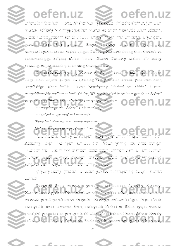 an’ana bo lib qoladi. Hazrat  Alisher  Navoiyga qadar o nlarcha shoirlar, jumladanʻ ʻ
Xusrav   Dehlaviy   Nizomiyga   javoban   Xusrav   va   Shirin   mavzuida   qalam   tebratib,
ularda   Farhod   obrazini   saqlab   qoladi.   Farhod   obrazini   ma’lum   darajada   yangicha
gavdalantirishga   ham   urindi.     Shayx   Ganjaviy   dostonining   syujeti   va
kompozitsiyasini asosan saqlab qolgan Dehlaviy Xusravshohning shon-shavkati va
qahramonligiga   ko proq   e’tibor   beradi.   Xusrav   Dehlaviy   dostoni   o z   badiiy	
ʻ ʻ
soddaligi va jozibadorligi bilan keng shuhrat topadi.
XIY   asrda   Nizomiyning   "Xusrav   va   Shirin"   dostonini   shoir   Qutb   o zbek	
ʻ
tiliga   erkin   tarjima   qilgani   bu   qissaning   turkiy   xalqlar   orasida   yana   ham   keng
tarqalishiga   sabab   bo ldi.   Hazrat   Navoiyning   "Farhod   va   Shirin"   dostoni	
ʻ
muqaddimasida ma’lumot berilishicha, XY asr o rtalarida vafot etgan shoir Ashraf	
ʻ
va yana noma’lum bir shoir ham doston yozgan ekanlar:
Bu maydonga chu Ashraf surdi markab,
Bu so zni o zga nav' etti murattab.	
ʻ ʻ
Yana bo lg on ekan bu noma marqum,	
ʻ ʻ
Vale roqim emastur yaxshi ma’lum.
Tadqiqotlarda   Navoiy   ta’kidlagan   "yaxshi   ma’lum   bo lmagan   roqim"   Orif	
ʻ
Ardabiliy   degan   fikr   ilgari   suriladi.   Orif   Ardabiliyning   fors   tilida   bitilgan
"Farhodnoma"   dostoni   ikki   qismdan   iborat   bo lib,   birinchi   qismida   Farhod   bilan	
ʻ
Guliston   degan   qizning,   ikkinchi   qismida   Farhod   bilan   Shirinning   sevgi
sarguzashtlari hikoya qilinadi. Lekin uning bu asari 
g oyaviy-badiiy   jihatdan   u   qadar   yuksak   bo lmaganligi   tufayli   shuhrat	
ʻ ʻ
tutmadi.
Xusrav   va   Shirin   mavzusida   yaratilgan   dostonlardan   Firdavsiy,   Nizomiy,
Xusrav Dehlaviy, Ashraf va "noma’lum shoir"ning dostonlari, xalq tomonidan shu
mavzuda yaratilgan afsona va rivoyatlar   Navoiyga ma’lum bo lgan. Faqat o zbek	
ʻ ʻ
adabiyotida   emas,   umuman   Sharq   adabiyotida   Farhod   va   Shirin   syujeti   asosida
prinsipial   yangi   doston   yaratgan   kishi   ulug   o zbek   shoiri   Hazrat   Alisher   Navoiy	
ʻ ʻ
bo ldi.   Hazrat   Navoiy   Farhod   va   Shirin   haqida   yozma   va   og zaki   adabiyotda,	
ʻ ʻ
41 