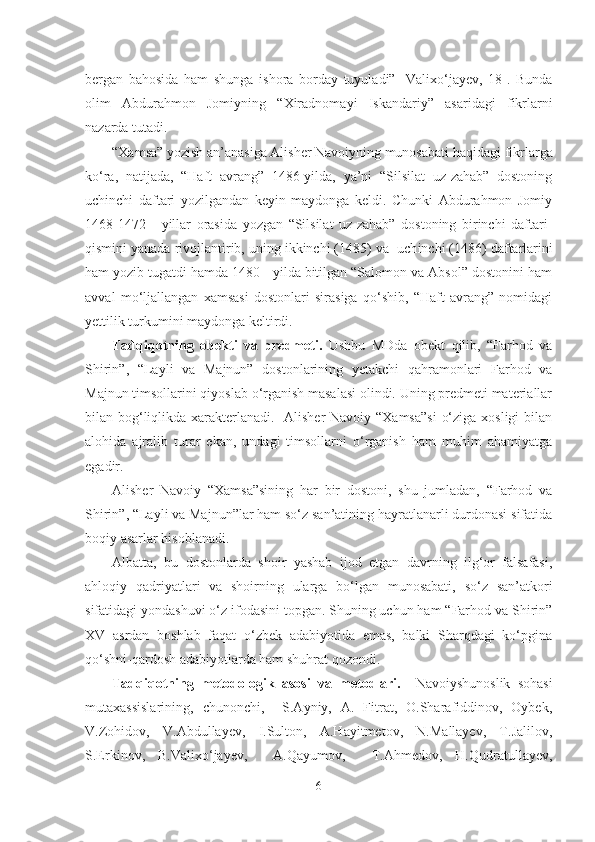 bergan   bahosida   ham   shunga   ishora   borday   tuyuladi”   [Valixo‘jayev,   18].   Bunda
olim   Abdurahmon   Jomiyning   “Xiradnoma y i   Iskandariy”   asaridagi   fikrlarni
nazarda tutadi.
“Xamsa” yozish an’anasiga Alisher Navoiyning munosabati  haqidagi  fikrlarga
ko‘ra,   natijada,   “Haft   avrang”   1486-yilda,   ya’ni   “Silsilat   uz-zahab”   dostoning
uchinchi   daftari   yozilgandan   keyin   maydonga   keldi.   Chunki   Abdurahmon   Jomiy
1468-1472   -   yillar   orasida   yozgan   “Silsilat   uz-zahab”   dostoning   birinchi   daftari-
qismini yanada rivojlantirib, uning ikkinchi (1485) va  uch i nchi (1486) daftarlarini
ham yozib tugatdi hamda 1480 - yilda bitilgan “Salomon va Absol” dostonini ham
avval   mo‘ljallangan   xamsasi   dostonlari   sirasiga   qo‘shib,   “Haft   avrang”   nomidagi
yettilik turkumini maydonga keltirdi.
Tadqiqotning   obekti   va   predmeti.   Ushbu   MDda   obekt   qilib,   “Farhod   va
Shirin”,   “Layli   va   Majnun”   dostonlarining   yetakchi   qahramonlari   Farhod   va
Majnun timsollarini qiyoslab o‘rganish masalasi olindi. Uning predmeti materiallar
bilan bog‘liqlikda xarakterlanadi.   Alisher  Navoiy “Xamsa”si  o‘ziga xosligi bilan
alohida   ajralib   turar   ekan,   undagi   timsollarni   o‘rganish   ham   muhim   ahamiyatga
egadir.
Alisher   Navoiy   “Xamsa”sining   har   bir   dostoni,   shu   jumladan,   “Farhod   va
Shirin”, “Layli va Majnun”lar ham so‘z san’atining hayratlanarli durdonasi sifatida
boqiy asarlar hisoblanadi. 
Albatta,   bu   dostonlarda   shoir   yashab   ijod   etgan   davrning   ilg‘or   falsafasi,
ahloqiy   qadriyatlari   va   shoirning   ularga   bo‘lgan   munosabati,   so‘z   san’atkori
sifatidagi yondashuvi o‘z ifodasini topgan. Shuning uchun ham “Farhod va Shirin”
XV   asrdan   boshlab   faqat   o‘zbek   adabiyotida   emas,   balki   Sharqdagi   ko‘pgina
qo‘shni-qardosh adabiyotlarda ham shuhrat qozondi.
Tadqiqotning   metodologik   asosi   va   metodlari.     Navoiyshunoslik   sohasi
mutaxassislarining,   chunonchi,     S.Ayniy,   A.   Fitrat,   O.Sharafiddinov,   Oybek,
V.Zohidov,   V.Abdullayev,   I.Sulton,   A.Hayitmetov,   N.Mallayev,   T.Jalilov,
S.Erkinov,   B.Valixo‘jayev,     A.Qayumov,     T.Ahmedov,   H.Qudratullayev,
6 