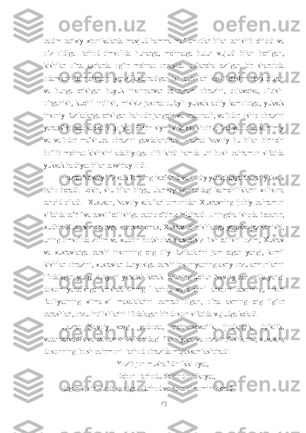 qadim   tarixiy   xronikalarda   mavjud   hamma   ma’lumotlar   bilan   tanishib   chiqdi   va
o z   oldiga   Farhod   timsolida   hunarga,   mehnatga   butun   vujudi   bilan   berilgan,ʻ
kishilar   o rta   asrlarda   og ir   mehnat   orqasida   qullarcha   ezilgan   bir   sharoitda	
ʻ ʻ
odamlarning   mehnatini   yengillashtiradigan   ish   qurollari   kashf   etishni   orzu   qilgan
va   bunga   erishgan   buyuk   insonparvar   qahramon   obrazini,   qolaversa,   o qish-	
ʻ
o rganish,   kuchli   intilish,   mislsiz   jasorat   tufayli   yuksak   aqliy   kamolotga,   yuksak	
ʻ
insoniy fazilatlarga erishgan bahodir jangchi va matonatli, vafodor oshiq obrazini
yaratishni maqsad qilib qo ydi. Shirin siymosida esa shoir go zal va oqila, samimiy	
ʻ ʻ
va   vafodor   ma’shuqa   obrazini   gavdalantiradi.   Hazrat   Navoiy   bu   bilan   birinchi
bo lib   mehnat   kishisini   adabiyotga   olib   kirdi   hamda   uni   bosh   qahramon   sifatida	
ʻ
yuksak badiiyat bilan tasvirlay oldi.
Hazrat Navoiy o z salaflarining iste’dodi va ijodiy yutuqlariga doimo yuksak	
ʻ
baho  beradi.  Lekin,  shu   bilan  birga,   ularning  asarlaridagi  kamchiliklarni   xolisona
tanqid  qiladi.     Xususan,   Navoiy   salaflari   tomonidan  Xusravning   ijobiy  qahramon
sifatida ta’rif va tavsif etilishiga qattiq e’tiroz bildiradi. Uningcha ishqda beqaror,
xudbin Xusrav maqtovga sazovor emas; Xusrav qilmishlariga yarasha jazolanishi,
uning timsolida zolim va xudbin podsholar  shavqatsiz fosh etilishi  lozim; Xusrav
va   xusravlarga   qarshi   insonning   eng   oliy   fazilatlarini   jam   etgan   yangi,   komil
kishilar obrazini, xusravlar  dunyosiga qarshi  insoniyatning asriy orzu-armonlarini
ifodalagan   yangi   dunyoni   yaratish   kerak.   Shuning   uchun   Navoiy   tamomila   yangi
doston   yaratishga   kirishadi.Uning   "Farhod   va   Shirin"   dostoni   davrining,   inson
faoliyatining   xilma-xil   masalalarini   qamrab   olgan,   o rta   asrning   eng   ilg or	
ʻ ʻ
qarashlari, orzu-intilishlarini ifodalagan bir doston sifatida vujudga keladi.
Hazrat   Navoiy   sevgi,   sadoqat,   mehnatsevarlik,   ijodkorlik,   do stlik,	
ʻ
vatanparvarlik va qahramonlik haqidagi fikr-o ylari va orzu-intilishlarini, xususan,	
ʻ
dostonning  bosh qahrmoni Farhod obrazida mujassamlashtiradi:
Yozib jon mushafidin ikki oyat, 
Debon Farhodu Shirindin hikoyat, - 
degan shoir o z dostoniga "Farhod va Shirin" nomini beradi.	
ʻ
42 