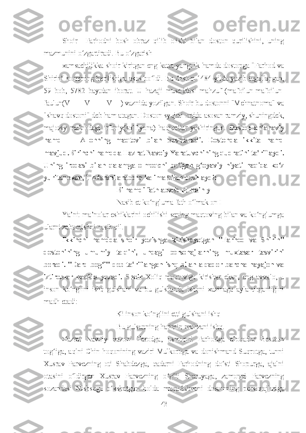 Shoir     Farhodni   bosh   obraz   qilib   olishi   bilan   doston   qurilishini,   uning
mazmunini o zgartiradi. Bu o zgarish ʻ ʻ
xamsachilikka shoir kiritgan eng katta yangilik hamda dostonga "Farhod va
Shirin" nomining berilishiga asos bo ldi. Bu doston 1484-yilda yozib tugallangan,	
ʻ
59   bob,   5782   baytdan   iborat.   U   hazaji   musaddasi   mahzuf   (mafoilun-mafoilun-
faulun(V - - - V - - -  V - -) vaznida yozilgan. Shoir bu dostonni "Mehnatnoma" va
"shavq dostoni" deb ham atagan. Doston syujeti ortida asosan ramziy, shuningdek,
majoziy   ma’nodagi   irfoniy(so fiyona)   haqiqatlar   yashiringan.  	
ʻ Doston   an’anaviy
hamd   -     Allohning   maqtovi   bilan   boshlanadi.   Dostonda   ikkita   hamd
mavjud.Birinchi hamdda Hazrat Navoiy Yaratuvchining qudratini ta’riflaydi.
Uning   irodasi   bilan   qalamga   olmoqchi   bo lgan   g oyaviy   niyati   haqida   ko z	
ʻ ʻ ʻ
yuritar ekan, 1-misrani arabcha kalima bilan boshlaydi:
Bi hamdi fath abvob ul mainly
Nasib et ko ngluma fath o lmak on I	
ʻ ʻ
Ya’ni: ma’nolar eshiklarini ochilishi sening maqtoving bilan va ko nglumga	
ʻ
ularni zabt etishni nasib qil. 
Ikkinchi   hamdda   shoir   yozishga   kirishayotgan   "Farhod   va   Shirin"
dostonining   umumiy   talqini,   undagi   personajlarning   muxtasar   tasvirini
beradi. "Dard bog i" deb ta’riflangan ishq bilan alqador barcha hayajon va	
ʻ
iztiroblar   haqida   yozadi.   Shoir   Xoliq   maqtoviga   kirishar   ekan,   eng   avvalo,   u
inson   ko nglini   ishq   gulshani   va   bu   gulshanda   ishqni   xazinaga   aylantirganligini	
ʻ
madh etadi: 
Ki inson ko nglini etti gulshani ishq	
ʻ
Bu gulsanning harimin mahzani ishq.
Hazrat   Navoiy   qazoni   Farodga,   osmonni   Farhodga   aloqador   Besutun
tog iga,   aqlni   Chin   hoqonining   vaziri   Mulkoroga   va   donishmand   Suqrotga,   tunni	
ʻ
Xusrav   Parvezning   oti   Shabdezga,   qadarni   Farhodning   do sti   Shopurga,   ajalni	
ʻ
otasini   o ldirgan   Xusrav   Parvezning   o g li   Sheruyaga,   zamonni   Parvezning	
ʻ ʻ ʻ
sozandasi   Nishsoga   o xshatgan   holda   muqaddimani   dostonning   personajlariga	
ʻ
43 