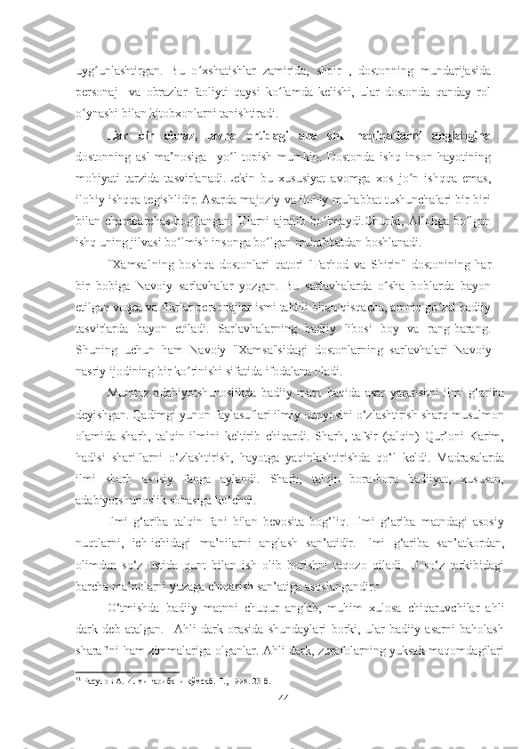 uyg unlashtirgan.   Bu   o xshatishlar   zamirida,   shoir   ,   dostonning   mundarijasidaʻ ʻ
personaj     va   obrazlar   faoliyti   qaysi   ko lamda   kelishi,   ular   dostonda   qanday   rol	
ʻ
o ynashi bilan kitobxonlarni tanishtiradi.	
ʻ
Har   bir   obraz,   lavha   ortidagi   ana   shu   haqiqatlarni   anglabgina
dostonning   asl   ma’nosiga     yo l   topish   mumkin.   Dostonda   ishq   inson   hayotining	
ʻ
mohiyati   tarzida   tasvirlanadi.Lekin   bu   xususiyat   avomga   xos   jo n   ishqqa   emas,	
ʻ
ilohiy ishqqa tegishlidir. Asarda majoziy va ilohiy muhabbat tushunchalari bir-biri
bilan  chambarchas   bog langan.  Ularni  ajratib  bo lmaydi.Chunki,   Allohga  bo lgan	
ʻ ʻ ʻ
ishq uning jilvasi bo lmish insonga bo lgan muhabbatdan boshlanadi.	
ʻ ʻ
"Xamsa"ning   boshqa   dostonlari   qatori   "Farhod   va   Shirin"   dostonining   har
bir   bobiga   Navoiy   sarlavhalar   yozgan.   Bu   sarlavhalarda   o sha   boblarda   bayon	
ʻ
etilgan voqea va fikrlar personajlar ismi tahlili bilan qisqacha, ammo go zal badiiy	
ʻ
tasvirlarda   bayon   etiladi.   Sarlavhalarning   badiiy   libosi   boy   va   rang-barang.
Shuning   uchun   ham   Navoiy   "Xamsa"sidagi   dostonlarning   sarlavhalari   Navoiy
nasriy ijodining bir ko rinishi sifatida ifodalana oladi.	
ʻ
Mumtoz   adabiyotshunoslikda   badiiy   matn   haqida   asar   yaratishni   ilmi   g‘ariba
deyishgan. Qadimgi yunon faylasuflari ilmiy dunyosini o‘zlashtirish sharq musulmon
olamida   sharh,   talqin   ilmini   keltirib   chiqardi.   Sharh,   tafsir   (talqin)   Qur’oni   Karim,
hadisi   shariflarni   o‘zlashtirish,   hayotga   yaqinlashtirishda   qo‘l   keldi.   Madrasalarda
ilmi   sharh   asosiy   fanga   aylandi.   Sharh,   talqin   bora-bora   badiiyat,   xususan,
adabiyotshunoslik sohasiga ko‘chdi.  
Ilmi   g‘ariba   talqin   fani   bilan   bevosita   bog‘liq.   Ilmi   g‘ariba   matndagi   asosiy
nuqtlarni,   ich-ichidagi   ma’nilarni   anglash   san’atidir.   Ilmi   g‘ariba   san’atkordan,
olimdan   so‘z   ustida   qunt   bilan   ish   olib   borishni   taqozo   qiladi.   U   so‘z   tarkibidagi
barcha ma’nolarni yuzaga chiqarish san’atiga asoslangandir. 1
O‘tmishda   badiiy   matnni   chuqur   anglab,   muhim   xulosa   chiqaruvchilar   ahli
dark   deb   atalgan.     Ahli   dark   orasida   shundaylari   borki,   ular   badiiy   asarni   baholash
sharafini ham zimmalariga olganlar. Ahli dark, zurafolarning yuksak maqomdagilari
1 1
 Расулов А. Илми ғарибани қўмсаб. Т., 1998. 23-б.
4 