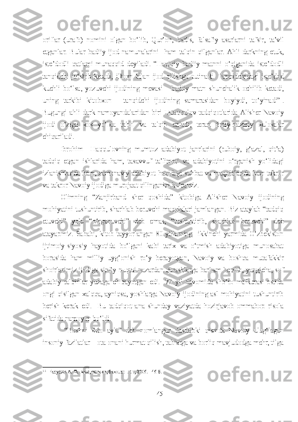 oriflar   (urafo)   nomini   olgan   bo‘lib,   Qur’on,   hadis,   falsafiy   asarlarni   tafsir,   ta’vil
etganlar.   Bular   badiiy   ijod   namunalarini     ham   talqin   qilganlar.   Ahli   darkning   etuk,
iste’dodli   qatlami   munaqqid   deyiladi.   “Haqiqiy   badiiy   matnni   o‘qiganida   iste’dodli
tanqidchi   jo‘shib   ketadi,   ilhom   bilan   ijod   qilishga   tutinadi.   Tanqidchidagi   iste’dod
kuchli   bo‘lsa,   yozuvchi   ijodining   mevasi   -   badiiy   matn   shunchalik   ochilib   ketadi,
uning   tarkibi   kitobxon   -   tanqidchi   ijodining   samarasidan   boyiydi,   to‘yinadi” 1
.
Bugungi   ahli   dark   namoyandalaridan   biri   I.Haqqulov   tadqiqotlarida   Alisher   Navoiy
ijodi   o‘ziga   xos   yo‘lda   tahlil   va   talqin   etiladi,   teran   ilmiy-nazariy   xulosalar
chiqariladi.
Ibrohim     Haqqulovning   mumtoz   adabiyot   janrlarini   (ruboiy,   g‘azal,   qit’a)
tadqiq   etgan   ishlarida   ham,   tasavvuf   ta’limoti   va   adabiyotini   o‘rganish   yo‘lidagi
izlanishlarida ham, zamonaviy adabiyot haqidagi suhbat va maqolalarida ham takror
va takror Navoiy ijodiga murojaat qilinganini ko‘ramiz. 
Olimning   “Zanjirband   sher   qoshida”   kitobiga   Alisher   Navoiy   ijodining
mohiyatini tushuntirib, sharhlab beruvchi maqolalari jamlangan. Biz ataylab “tadqiq
etuvchi”   yoki   “o‘rganuvchi”   deb   emas,   “tushuntirib,   sharhlab   beruvchi”   deb
atayapmiz.   Sababi,   kitob   tayyorlangan   80-yillarning     ikkinchi   yarmida   O‘zbekiston
ijtimoiy-siyosiy   hayotida   bo‘lgani   kabi   tarix   va   o‘tmish   adabiyotiga   munosabat
borasida   ham   milliy   uyg‘onish   ro‘y   berayotgan,   Navoiy   va   boshqa   mutafakkir
shoirlarimiz ijodiga sinfiy nuqtai nazardan qarashlarga barham berilib, yangicha, sof
adabiy   talqinlar   yuzaga   chiqayotgan   edi.     70   yil   davomida   sho‘ro   mafkurasi   ostida
ongi qisilgan xalqqa, ayniqsa, yoshlarga Navoiy ijodining asl  mohiyatini tushuntirib
berish   kerak   edi.     Bu   tadqiqot   ana   shunday   vaziyatda   hozirjavob   ommabop   risola
sifatida namoyon bo‘ldi.
  “Boshni   fido   ayla”   deb   nomlangan   dastlabki   qismda   Navoiy   ulug‘lagan
insoniy fazilatlar – ota-onani hurmat qilish, tabiatga va borliq mavjudodga mehr, tilga
1 1
  Расулов А. Танқид, талқин, баҳолаш. Т., 2006. 146-б.
45 