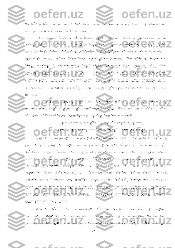 va   so‘zga   e’tibor,   kamtarlik,   saxovat,   muhabbat   kabilar   ulug‘   shoirning   asarlaridan
olingan parchalar orqali tafsir qilinadi.             
Inson   tabiat   farzandi.   Shu   sababli   yosh   avlodni   tabiatga   muhabbat   ruhida
tarbiyalash,  ular  qalbida   o‘simlik va hayvonot  dunyosiga  mehr-shafqat  tuyg‘ularini
shakllantirish   doimo   dolzarb   vazifalardan   bo‘lib   kelgan.   Shuning   uchun   ham   risola
aynan   shu   mavzu   talqini   bilan   boshlanganligi   bejiz   emas.   Olim   tabiat   va   inson   bir-
biriga   nechog‘lik   chambarchas   bog‘liqligini   ko‘rsatar   ekan,   avvalo,   o‘quvchini
tarixga   nazar   tashlashga   undaydi.   Qadim   zamonlarda   odamlar   daraxtlarga
sig‘inishgani,   daraxtlar   qurishini   ayrim   qabila   yoki   elatlar   katta   fojeaday   qabul
qilganliklari,     daraxtlar   sharafiga   o‘tkaziladigan   g‘aroyib   marosimlar   bo‘lganligini
eslatadi. 
     Alisher   Navoiyning   biror   bir   asari   yo‘qki,   inson   va   tabiatning
chambarchas   bog‘liqligiga   urg‘u   berilmagan   bo‘lsa.   Shundan   kelib   chiqib,   olim
o‘quvchi e’tiborini hazrat Navoiyning quyidagi baytlariga tortadi:
Ey husn aro sohib g‘ino, xurshid otangdur, oy ono,
Istar esang nisbat yono: ham sarv og‘a, ham gul singil.
Quyoshni otaga, oyni onaga qiyoslash, husnda tengsiz go‘zalga sarv – og‘ang,
gul – singling deyilishi bayt mazmuniga tabiiylik baxsh etganligini tanqidchi to‘g‘ri
ko‘rsatib   bergan.   Tabiat   insonning   onasi,   daraxtlar   birodagi   ekanligini   aytar   ekan,
olim shu o‘rinda Nizomiy Ganjaviyning “Xusrav va Shirin” dostonidagi tolesiz oshiq
Farhodning   ahvolini   eslaydi.   Farhod   odamlarni   tark   etib,   dashtu   sahrolardagi
hayvonlar   bilan   do‘stlashadi,   ular   Farhodga   mehr-shafqat   ko‘rsatishadi.   Farhod
odamlardan   ko‘rmagan   xayrixoxlikni   hayvonlardan   ko‘radi,   jamiyatdan   topmagan
erkinlikni ona tabiat quchog‘idan topadi. Haqiqatan ham ba’zan kimdir ko‘nglimizni
ranjitsa,   ozor   bersa   tabiat   bag‘riga   o‘zimizni   olgimiz   keladi,   tabiat   farzandi
ekanligimizni his qilamiz.
Shunisi   e’tiborliki,   I.Haqqulov   kitobga   kirgan   maqolalarning   deyarli
hammasini   keng   kitobxonlar   doirasini   mo‘ljallab,   ilmiy   til   andozalari   va   zerikarli
jumlalardan qochgan holda dastlabki satrlardanoq kitobxonni o‘ziga tortib ketadigan
46 