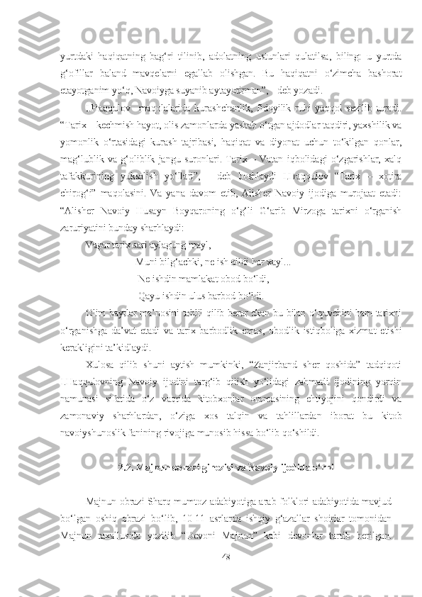 yurtdaki   haqiqatning   bag‘ri   tilinib,   adolatning   ustunlari   qulatilsa,   biling:   u   yurtda
g‘ofillar   baland   mavqelarni   egallab   olishgan.   Bu   haqiqatni   o‘zimcha   bashorat
etayotganim yo‘q, Navoiyga suyanib aytayotirman”, - deb yozadi. 
I.Haqqulov     maqolalarida   kurashchanlik,   fidoyilik   ruhi   yaqqol   sezilib   turadi.
“Tarix – kechmish hayot, olis zamonlarda yashab o‘tgan ajdodlar taqdiri, yaxshilik va
yomonlik   o‘rtasidagi   kurash   tajribasi,   haqiqat   va   diyonat   uchun   to‘kilgan   qonlar,
mag‘lublik   va   g‘oliblik   jangu   suronlari.   Tarix   –   Vatan   iqbolidagi   o‘zgarishlar,   xalq
tafakkurining   yuksalish   yo‘llari”,   -   deb   boshlaydi   I.Haqqulov   “Tarix   –   xotira
chirog‘i”   maqolasini.   Va   yana   davom   etib,   Alisher   Navoiy   ijodiga   murojaat   etadi:
“Alisher   Navoiy   Husayn   Boyqaroning   o‘g‘li   G‘arib   Mirzoga   tarixni   o‘rganish
zaruriyatini bunday sharhlaydi:   
Vagar tarix sari aylagung mayl,
              Muni bilg‘achki, ne ish qildi har xayl...
              Ne ishdin mamlakat obod bo‘ldi,
              Qayu ishdin ulus barbod bo‘ldi.
Olim baytlar ma’nosini tahlil qilib berar ekan bu bilan o‘quvchini ham tarixni
o‘rganishga   da’vat   etadi   va   tarix   barbodlik   emas,   obodlik   istiqboliga   xizmat   etishi
kerakligini ta’kidlaydi.  
Xulosa   qilib   shuni   aytish   mumkinki,   “Zanjirband   sher   qoshida”   tadqiqoti
I.Haqqulovning   Navoiy   ijodini   targ‘ib   qilish   yo‘lidagi   zahmatli   ijodining   yorqin
namunasi   sifatida   o‘z   vaqtida   kitobxonlar   ommasining   ehtiyojini   qondirdi   va
zamonaviy   sharhlardan,   o‘ziga   xos   talqin   va   tahlillardan   iborat   bu   kitob
navoiyshunoslik fanining rivojiga munosib hissa bo‘lib qo‘shildi. 
2.2.   Majnun obrazi ginezisi va Navoiy ijodida o‘rni
Majnun obrazi Sharq mumtoz adabiyotiga arab folklori adabiyotida mavjud
bo‘lgan   oshiq   obrazi   bo‘lib,   10-11   asrlarda   ishqiy   g‘azallar   shoirlar   tomonidan
Majnun   taxallusida   yozilib   “Devoni   Majnun”   kabi   devonlar   tartib   berilgan.
48 