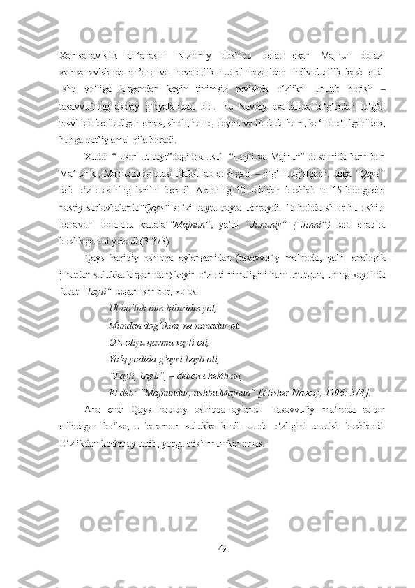 Xamsanavislik   an’anasini   Nizomiy   boshlab   berar   ekan   Majnun   obrazi
xamsanavislarda   an’ana   va   novatorlik   nuqtai   nazaridan   individuallik   kasb   etdi.
Ishq   yo‘liga   kirgandan   keyin   tinimsiz   ravishda   o‘zlikni   unutib   borish  ‒
tasavvufning   asosiy   g‘oyalar i dan   biri.   Bu   Navoiy   asarlarida   to‘g‘ridan   to‘g‘ri
tasvirlab beriladi gan  emas, shoir, hatto, bayon va ifodada ham, ko‘rib o‘tilganidek,
bunga qat’iy amal qila boradi. 
Xuddi   “ Lison ut-tayr ” dagidek usul    “ Layli  va Majnun ”   dostonida ham  bor.
Ma’lumki, Majnunning otasi tilab-tilab erishgani   ‒  o‘ g‘ li tu g‘ ilgach, unga  “ Qays ”
deb   o‘z   otasining   ismini   beradi.   Asarning   10-bobidan   boshlab   to   15-bobigacha
nasriy  sarlavhalarda “ Qays ”   so‘zi   qayta-qayta   uchraydi.  15-bobda  shoir   bu  oshiqi
benavoni   bolalaru   kattalar “ Majnun ” ,   ya’ni   “ Jununiy ”   ( “ Jinni ” )   deb   chaqira
boshlaganini yozadi  (3:378) .
Qays   haqiqiy   oshiqqa   aylanganidan   (tasavvufiy   ma’noda ,   ya’ni   analogik
jihatdan  sulukka kirganidan) keyin o‘z oti nimaligini ham unutgan,  u ning xayolida
faqat  “ Layli ”  degan  ism  bor, xolos:
Ul bo‘lub otin biluridin yot,
Mundan do g‘ ikim, ne nimadur ot.
O‘z otiyu qavmu xayli oti,
Yo‘q yodida g‘ayri Layli oti,
“ Layli, Layli ” ,  ‒  debon chekib un,
El deb:  “ Majnund u r, ushbu Majnun ” [Alisher Navoiy, 1996:  378].
Ana   endi   Qays   haqiqiy   oshiqqa   aylandi.   Tasavvufiy   ma’noda   talqin
etiladigan   bo‘lsa,   u   batamom   sulukka   kirdi.   Unda   o‘zligini   unutish   boshlandi.
O‘zlikdan kechmay turib, yorga etish mumkin emas.
v 