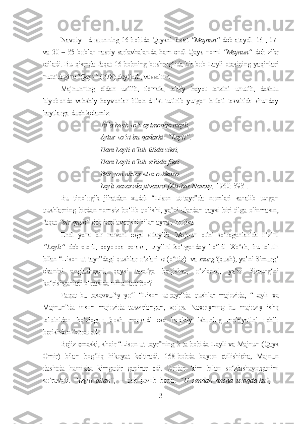 Navoiy     doston ning 16-bobida Qaysni faqat   “ Majnun ”  deb ataydi. 16- ,  17-
va 20   ‒   35-boblar  nasriy  sarlavhalarida ham  endi   Qays  nomi   “ Majnun ”   deb  zikr
etiladi. Bu qismda faqat 16-bobning boshro g‘ ida bir bob Layli otasining yaqinlari
nutqida gina “ Qays ”  (378)   deyiladi, vassalom
Majnunning   eldan   uzilib,   demak,   tabiiy   hayot   tarzini   unutib,   dashtu
biyobonda   vahshiy   hayvonlar   bilan   do‘st   tutinib   yurgan   holati   tasvirida   shunday
baytlarga duch kelamiz:
Yo‘q hech so‘z aytmoqqa mayli,
Aytur so‘zi bu qadarki:  “ Layli ” .
H am Layli o‘lub tilida zikri,
H am Layli o‘lub ichida fikri.
H ar yon nazar etsa oshkoro,
Layli nazarida jilvaoro  [Alisher Navoiy,  1960:  393].
Bu   tipologik   jihatdan   xuddi   “Lison   ut-tayr”da   nomlari   sanalib   turgan
qushlarning birdan nomsiz bo‘lib qolishi, ya’ni ulardan qaysi  biri tilga olinmasin,
faqat  “bir qush”  deb ketilaverishi bilan aynan hodisa.
Endi   yana   bir   narsani   esga   solaylik:   Majnun   otini   so‘raganlarida   o‘zini
“Layli”   deb   atadi,   qayoqqa   qarasa,   Laylini   ko‘rganday   bo‘ldi.   Xo‘sh,   bu   talqin
bilan “Lison ut-tayr”dagi qushlar o‘zlari   si  (o‘ttiz)  va   murg‘ (qush), ya’ni Simurg‘
ekanini   anglashgani,   qaysi   tarafga   boqishsa,   o‘zlarini,   ya’ni   Simurg‘ni
ko‘rishganlari o‘rtasida nima farq bor? 
Faqat   bu   tasavvufiy   yo‘l   “ Lison   ut-tayr ” da   qushlar   majozida,   “ Layli   va
Majnun ” da   inson   majozida   tasvirlangan ,   xolos .   Navoiyning   bu   majoziy   ishq
talqinida n   ko‘zlagan   bosh   maqsadi   esa   haqiqiy   ishqning   mohiyatini   ochib
berish dan iborat  edi. 
Bejiz emaski, shoir “Lison ut-tayr”ning 2 ta bobida Layli va Majnun (Qays
Omir)   bilan   bog‘liq   hikoyat   keltiradi.   168-bob d a   ba yon   etilishicha,   Majnun
dashtda   hamisha   kimgadir   gapirar   edi.   Undan   kim   bilan   so‘zlashayotganini
so‘rashdi.   “Layli   bilan”,     deb   javob   berdi.  ‒ “U   sendan   ancha   uzoqda-ku”,   ‒
3 