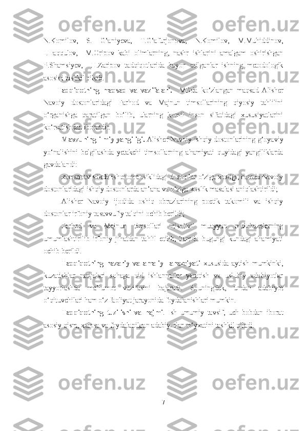 N.Komilov,   S.   G‘aniyeva,   T.G‘afurjonova,   N.Komilov,   M.Muhiddinov,
I.Haqqulov,     M.Oripov   kabi   olimlarning,   nashr   ishlarini   amalgam   oshirishgan
P.Shamsiyev,     H.Zaripov   tadqiqotlarida   bayon   etilganlar   ishning   metodologik
asosini tashkil qiladi.
Tadqiqotning   maqsad   va   vazifalari.     MDda   ko‘zlangan   maqsad   Alisher
Navoiy   dostonlaridagi   Farhod   va   Majnun   timsollarining   qiyosiy   tahlilini
o‘rganishga   qaratilgan   bo‘lib,   ularning   komil   inson   sifatidagi   xususiyatlarini
ko‘rsatishdan iboratdir. 
Mavzuning ilmiy yangiligi.   Alisher Navoiy ishqiy dostonlarining g‘oyaviy
yo‘nalishini   belgilashda   yetakchi   timsollarning   ahamiyati   quyidagi   yangiliklarda
gavdalandi: 
xamsanavislikda ishqnoma tsiklidagi dostonlar o‘ziga xosligi, hamda Navoiy
dostonlaridagi ishqiy dostonlarda an’ana va o‘ziga xoslik masalasi aniqlashtirildi;
Alisher   Navoiy   ijodida   oshiq   obrazlarining   poetik   takomili   va   ishqiy
dostonlar irfoniy-tasavvufiy talqini ochib berildi;
Farhod   va   Majnun   timsollari   misolivf   muayyan   mulohazalarning
umumlashtirilib   irfoniy   jihatdan   tahlil   etilib,   hamda   bugungi   kundagi   ahamiyati
ochib berildi.
Tadqiqotning   nazariy   va   amaliy     ahamiyati   xususida   aytish   mumkinki,
kuzatishlar   natijalari   sohaga   oid   ishlanmalar   yaratish   va   uslubiy   adabiyotlar
tayyorlashda   ma’lumot   vazifasini   bajaradi.   Shuningdek,   undan   adabiyot
o‘qituvchilari ham o‘z faoliyat jarayonida foydalanishlari mumkin.  
Tadqiqotning   tuzilishi   va   hajmi .   Ish   umumiy   tavsif,   uch   bobdan   iborat
asosiy qism, xulosa va foydalanilgan adabiyotlar ro‘yxatini tashkil qiladi. 
7 