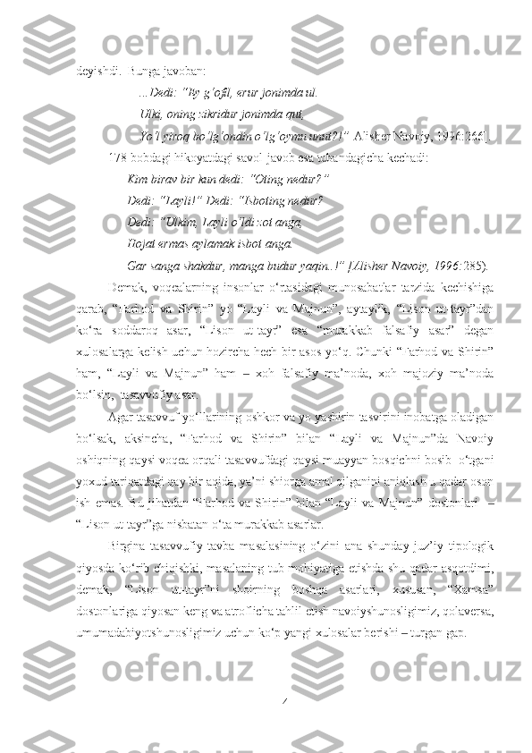 deyishdi.  Bunga javoban:
...Dedi: “Ey g‘ofil, erur jonimda ul.
Ulki, oning zikridur jonimda qut,
Yo‘l yiroq bo‘lg‘ondin o‘lg‘oymu unut?!” [Alisher Navoiy, 1996:266].
178-bob dagi hikoyatdagi savol-javob esa tubandagicha kechadi:
Kim birav bir kun dedi:  “ Oting nedur? ”
Dedi:  “ Layli! ”  Dedi:  “ Isboting nedur?  
Dedi:  “ Ulkim ,  Layli o‘ldi zot anga,
H ojat ermas aylamak isbot anga.
Gar sanga shakdur, manga budur yaqin..! ”   [Alisher Navoiy, 1996: 285).
Demak,   voqealarning   insonlar   o‘rtasidagi   munosabatlar   tarzida   kechishiga
qarab,   “Farhod   va   Shirin”   yo   “Layli   va   Majnun”,   aytaylik,   “Lison   ut-tayr”dan
ko‘ra   soddaroq   asar,   “Lison   ut-tayr”   esa   “murakkab   falsafiy   asar”   degan
xulosalarga kelish uchun hozircha hech bir asos yo‘q. Chunki “Farhod va Shirin”
ham,   “Layli   va   Majnun”   ham     xoh   falsafiy   ma’noda,   xoh   majoziy   ma’noda‒
bo‘lsin,  tasavvufiy asar. 
Agar tasavvuf yo‘llarining oshkor va yo yashirin tasvirini inobatga oladigan
bo‘lsak,   aksincha,   “Farhod   va   Shirin”   bilan   “Layli   va   Majnun”da   Navoiy
oshiqning qaysi voqea orqali tasavvufdagi qaysi muayyan bosqichni bosib  o‘tgani
yoxud tariqatdagi qay bir aqida, ya’ni shiorga amal qilganini aniqlash u qadar oson
ish   emas.   Bu   jihatdan   “Farhod   va   Shirin”   bilan   “Layli   va   Majnun”   dostonlari    	
‒
“Lison ut-tayr”ga nisbatan o‘ta murakkab asarlar. 
Birgina   tasavvufiy   tavba   masalasining   o‘zini   ana   shunday   juz’iy   tipologik
qiyosda ko‘rib chiqishki, masalaning tub mohiyatiga etishda shu qadar asqotdimi,
demak,   “Lison   ut-tayr”ni   shoirning   boshqa   asarlari,   xususan,   “Xamsa”
dostonlariga qiyosan keng va atroflicha tahlil etish navoiyshunosligimiz, qolaversa,
umumadabiyotshunosligimiz uchun ko‘p yangi xulosalar berishi   turgan gap.	
‒
4 