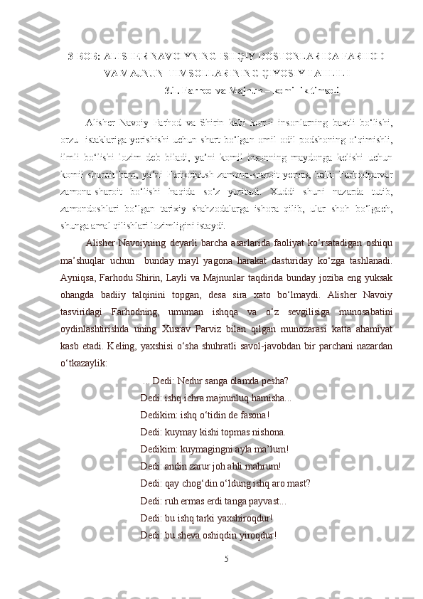 3-BOB:  ALISHER NAVOIYNING ISHQIY DOSTONLARIDA FARHOD
VA MAJNUN    TIMSOLLARINING QIYOSIY TAHLILI
3.1. Farhod va Majnun – komillik timsoli
 
Alisher   Navoiy   Farhod   va   Shirin   kabi   komil   insonlarning   baxtli   bo‘lishi,
orzu-   istaklariga   yerishishi   uchun   shart   bo‘lgan   omil   odil   podshoning   o‘qimishli,
ilmli   bo‘lishi   lozim   deb   biladi,   ya’ni   komil   insonning   maydonga   kelishi   uchun
komil   sharoit   ham,   ya’ni   Farhodkush   zamona-sharoit   yemas,   balki   Farhodparvar
zamona-sharoit   bo‘lishi   haqida   so‘z   yuritadi.   Xuddi   shuni   nazarda   tutib,
zamondoshlari   bo‘lgan   tarixiy   shahzodalarga   ishora   qilib,   ular   shoh   bo‘lgach,
shunga amal qilishlari lozimligini istaydi.
Alisher   Navoiyning   deyarli   barcha   asarlarida   faoliyat   ko‘rsatadigan   oshiqu
ma’shuqlar   uchun     bunday   mayl   yagona   harakat   dasturiday   ko‘zga   tashlanadi.
Ayniqsa, Farhodu Shirin, Layli va Majnunlar taqdirida bunday joziba eng yuksak
ohangda   badiiy   talqinini   topgan,   desa   sira   xato   bo‘lmaydi.   Alisher   Navoiy
tasviridagi   Farhodning,   umuman   ishqqa   va   o‘z   sevgilisiga   munosabatini
oydinlashtirishda   uning   Xusrav   Parviz   bilan   qilgan   munozarasi   katta   ahamiyat
kasb  etadi.  Keling, yaxshisi   o‘sha  shuhratli   savol-javobdan  bir   parchani  nazardan
o‘tkazaylik:
                       ... Dedi: Nedur sanga olamda pesha?
                      Dedi: ishq ichra majnunluq hamisha...
                      Dedikim: ishq o‘tidin de fasona!
                      Dedi: kuymay kishi topmas nishona.
                      Dedikim: kuymagingni ayla ma’lum!
                      Dedi: andin zarur joh ahli mahrum!
                      Dedi: qay chog‘din o‘ldung ishq aro mast?
                      Dedi: ruh ermas erdi tanga payvast...
                      Dedi: bu ishq tarki yaxshiroqdur!
                      Dedi: bu sheva oshiqdin yiroqdur!
5 