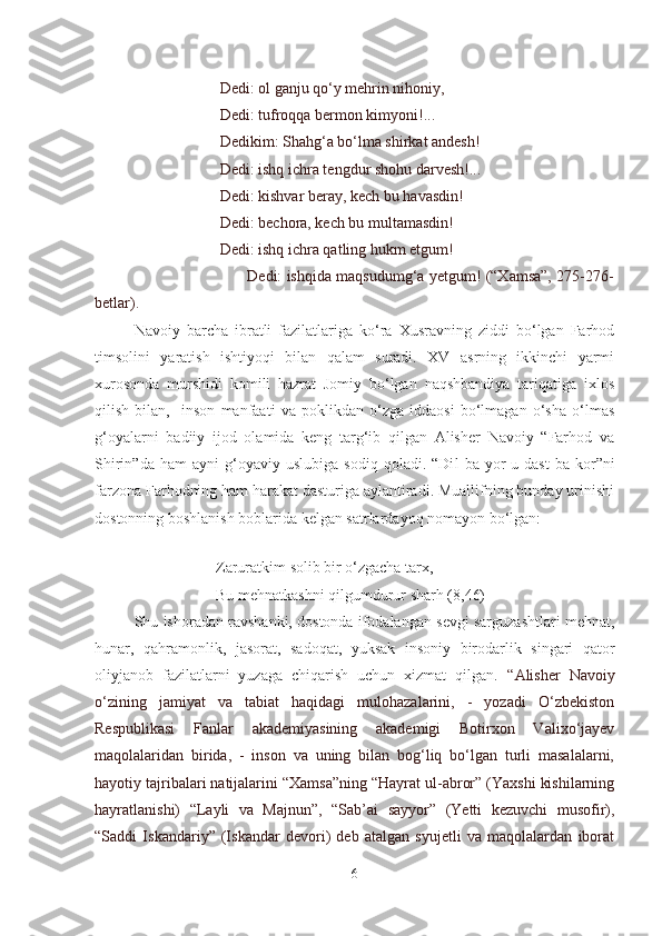                       Dedi: ol ganju qo‘y mehrin nihoniy,
                      Dedi: tufroqqa bermon kimyoni!...
                      Dedikim: Shahg‘a bo‘lma shirkat andesh!
                      Dedi: ishq ichra tengdur shohu darvesh!...
                      Dedi: kishvar beray, kech bu havasdin!
                      Dedi: bechora, kech bu multamasdin!
                      Dedi: ishq ichra qatling hukm etgum!
                                    Dedi: ishqida maqsudumg‘a yetgum! (“Xamsa”, 275-276-
betlar).
Navoiy   barcha   ibratli   fazilatlariga   ko‘ra   Xusravning   ziddi   bo‘lgan   Farhod
timsolini   yaratish   ishtiyoqi   bilan   qalam   suradi.   XV   asrning   ikkinchi   yarmi
xurosonda   murshidi   komili   hazrat   Jomiy   bo‘lgan   naqshbandiya   tariqatiga   ixlos
qilish   bilan,     inson   manfaati   va   poklikdan   o‘zga   iddaosi   bo‘lmagan   o‘sha   o‘lmas
g‘oyalarni   badiiy   ijod   olamida   keng   targ‘ib   qilgan   Alisher   Navoiy   “Farhod   va
Shirin”da   ham   ayni   g‘oyaviy  uslubiga   sodiq   qoladi.   “Di l   ba  yor-u  dast   ba   kor”ni
farzona Farhodning ham harakat dasturiga aylantiradi. Muallifning bunday urinishi
dostonning boshlanish boblarida kelgan satrlardayoq nomayon bo‘lgan:
                  
                     Zaruratkim solib bir o‘zgacha tarx,
                     Bu mehnatkashni qilgumdurur sharh (8,46)
Shu ishoradan ravshanki, dostonda ifodalangan sevgi sarguzashtlari mehnat,
hunar,   qahramonlik,   jasorat,   sadoqat,   yuksak   insoniy   birodarlik   singari   qator
oliyjanob   fazilatlarni   yuzaga   chiqarish   uchun   xizmat   qilgan.   “Alisher   Navoiy
o‘zining   jamiyat   va   tabiat   haqidagi   mulohazalarini,   -   yozadi   O‘zbekiston
Respublikasi   Fanlar   akademiyasining   akademigi   Botirxon   Valixo‘jayev
maqolalaridan   birida,   -   inson   va   uning   bilan   bog‘liq   bo‘lgan   turli   masalalarni,
hayotiy tajribalari natijalarini “Xamsa”ning “Hayrat ul-abror” (Yaxshi kishilarning
hayratlanishi)   “Layli   va   Majnun”,   “Sab’ai   sayyor”   (Yetti   kezuvchi   musofir),
“Saddi   Iskandariy”   (Iskandar   devori)   deb   atalgan   syujetli   va   maqolalardan   iborat
6 