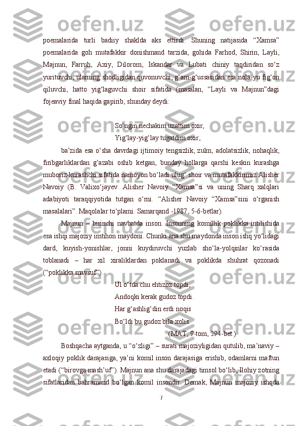 poemalarida   turli   badiiy   shaklda   aks   ettirdi.   Shuning   natijasida   “Xamsa”
poemalarida   goh   mutafakkir   donishmand   tarzida,   gohida   Farhod,   Shirin,   Layli,
Majnun,   Farruh,   Axiy,   Dilorom,   Iskandar   va   Lubati   chiniy   taqdiridan   so‘z
yurituvchi, ularning shodligidan quvonuvchi, g‘am-g‘ussasidan esa nola-yu fig‘on
qiluvchi,   hatto   yig‘laguvchi   shoir   sifatida   (masalan,   “Layli   va   Majnun”dagi
fojeaviy final haqida gapirib, shunday deydi:
So‘ngin nechakim uzattim oxir,
Yig‘lay-yig‘lay tugatdim oxir,
ba’zida esa  o‘sha  davrdagi  ijtimoiy tengsizlik,  zulm, adolatsizlik, nohaqlik,
firibgarliklardan   g‘azabi   oshib   ketgan,   bunday   hollarga   qarshi   keskin   kurashga
muboriz-kurashchi sifatida namoyon bo‘ladi ulug‘ shoir va mutafakkirimiz Alisher
Navoiy   (B.   Valixo‘jayev.   Alisher   Navoiy   “Xamsa”si   va   uning   Sharq   xalqlari
adabiyoti   taraqqiyotida   tutgan   o‘rni.   “Alisher   Navoiy   “Xamsa”sini   o‘rganish
masalalari”. Maqolalar to‘plami. Samarqand -1987 ,  5-6-betlar).
Majnun   –   birinchi   navbatda   inson.   Insonning   komillik-poklikka   intilishida
esa ishqi majoziy imtihon maydoni. Chunki ana shu maydonda inson ishq yo‘lidagi
dard,   kuyish-yonishlar,   jonni   kuydiruvchi   yuzlab   sho‘la-yolqinlar   ko‘rasida
toblanadi   –   har   xil   xiraliklardan   poklanadi   va   poklikda   shuhrat   qozonadi
(“poklikka mavsuf”).
Ul o‘tda chu ehtizoz topdi,
Andoqki kerak gudoz topdi.
Har g‘ashlig‘din erdi noqis
Bo‘ldi bu gudoz bila xolis.
(MAT, 9-tom, 294-bet.)
Boshqacha aytganda, u “o‘zligi” – surati majoziyligidan qutulib, ma’naviy –
axloqiy poklik darajasiga, ya’ni komil inson darajasiga erishib, odamlarni maftun
etadi (“birovga mash’uf”). Majnun ana shu darajadagi timsol bo‘lib, Ilohiy zotning
sifatlaridan   bahramand   bo‘lgan   komil   insondir.   Demak,   Majnun   majoziy   ishqda
7 