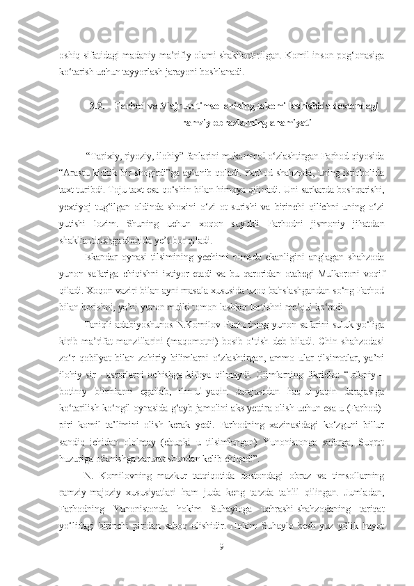 oshiq sifatidagi madaniy-ma’rifiy olami shakllantirilgan. Komil inson pog‘onasiga
ko‘tarish uchun tayyorlash jarayoni boshlanadi.
3.2. Farhod va Majnun timsollarining takomillashishida dostondagi
ramziy obrazlarning ahamiyati
 “Tarixiy, riyoziy, ilohiy” fanlarini mukammal o‘zlashtirgan Farhod qiyosida
“Arastu kichik bir shogirdi”ga aylanib qoladi. Farhod shahzoda, uning istiqbolida
taxt turibdi. Toju taxt esa qo‘shin bilan himoya qilinadi. Uni sarkarda boshqarishi,
yextiyoj   tug‘ilgan   oldinda   shoxini   o‘zi   ot   surishi   va   birinchi   qilichni   uning   o‘zi
yutishi   lozim.   Shuning   uchun   xoqon   suyukli   Farhodni   jismoniy   jihatdan
shakllantirishga alohida ye’tibor qiladi.      
Iskandar   oynasi   tilsimining   yechimi   nimada   ekanligini   anglagan   shahzoda
yunon   safariga   chiqishni   ixtiyor   etadi   va   bu   qaroridan   otabegi   Mulkoroni   voqif
qiladi. Xoqon vaziri bilan ayni masala xususida uzoq bahslashgandan so‘ng Farhod
bilan borishni, ya’ni yunon mulki tomon lashkar tortishni ma’qul ko‘radi.
Taniqli  adabiyoshunos  N.Komilov Farhodning yunon safarini suluk yo‘liga
kirib   ma’rifat   manzillarini   (maqomotni)   bosib   o‘tish   deb   biladi.   Chin   shahzodasi
zo‘r   qobilyat   bilan   zohiriy   bilimlarni   o‘zlashtirgan,   ammo   ular   tilsimotlar,   ya’ni
ilohiy   sir   -   asrorlarni   ochishga   kifoya   qilmaydi.   Olimlarning   fikricha:   “Irfoniy   –
botiniy   bilimlarni   egallab,   ilm-ul-yaqin   darajasidan   haq-ul-yaqin   darajasiga
ko‘tarilish ko‘ngil oynasida g‘ayb jamolini aks yettira olish uchun esa u (Farhod)-
piri   komil   ta’limini   olish   kerak   yedi.   Farhodning   xazinasidagi   ko‘zguni   billur
sandiq   ichidan   ololmay   (chunki   u   tilsimlangan)   Yunonistonga   safarga,   Suqrot
huzuriga otlanishga zarurat shundan kelib chiqadi”.
N.   Komilovning   mazkur   tatqiqotida   dostondagi   obraz   va   timsollarning
ramziy-majoziy   xususiyatlari   ham   juda   keng   tarzda   tahlil   qilingan.   Jumladan,
Farhodning   Yunonistonda   hokim   Suhayloga   uchrashi-shahzodaning   tariqat
yo‘lidagi   birinchi   piridan   saboq   olishidir.   Hokim   Suhaylo   besh   yuz   yillik   hayot
9 