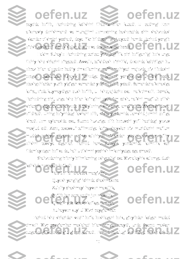 paytida   bo‘lib,   Farhodning   kelishini   ilhaqlik   bilan   kutadi.   U   qadimgi   Eron
afsonaviy   donishmandi   va   munajjimi   Jomospning   bashoratida   chin   shahzodasi
Iskandar   tilsimini   yechadi,   deya   fikr   bildirganligini   aytadi   hamda   Farhod   yengib
o‘tish kerak bo‘lgan to‘siqlar: ajdaho va devdan xabar beradi.
Hakim   Suhaylo   Farhodning   tariqat   yo‘lidagi   ilk   piri   bo‘lganligi   bois   unga
ilohiy ishq sirlarini o‘rgatadi. Avvalo, ta’kidlash o‘rinliki, dostonda keltirilgan bu
obraz   bilan   aloqador   badiiy   timsollarning   ma’no-mohiyati   majozda   o‘z   ifodasini
topgan.   Jumladan,   Suhaylo   Farhodga   ajdarhoni   yengish   uchun   bir   necha
otashgohlardan yurib yig‘gan samandar yog‘ini tuhfa yetadi. Samandar-afsonasiga
ko‘ra, o‘tda kuymaydigan qush bo‘lib, u - ishq; ajdarho esa - nafs timsoli. Demak,
Farhodning   piri,   unga  ishq   bilan   ko‘nglini   oyinafom   etish,   nafsini   mag‘lub  qilish
sirlarini   o‘rgatadi.   Shahzoda   Suhayloning   so‘zlariga   amal   qilib,   Axriman   devni
o‘ldiradi.  Uning   bo‘ynidagi   lavhani   olib,   o‘sha   yordamida   Jamshid   jomini   qo‘lga
kiradi.   Jom   aylanasida   esa,   Suqrot   huzuriga   olib   boruvchi   yo‘l   haqidagi   yozuv
mavjud   edi.   Zero,   tasavvuf   ta’limotiga   ko‘ra   shayxlar   o‘z   muridlarini   ma’lum
muddat   tarbiya   qilgandan   so‘ng   salohiyati   o‘zlaridan   yuqori   pirlardan   ta’lim
olishni   tavsiya   etganlar.   Farhod   ham   Suhaylo   yordamida   komillik   sari
ildamlayotgan bo‘lsa-da, hali u tilsimni yechish imkoniyatga ega emasdi. 
Shahzodaning irfoniy bilimlarning oshganligi esa Xizr alayhis-salomga duch
kelishda nomayon bo‘ladi:
                   Padid o‘ldi falakdek marg‘zori,
                   Quyosh yanglig‘ ichinda chashmasore.
                   Zuloliy chashmayi hayvon masallik, 
                   Bo‘lib har qatra andin jon masallik.
                   Qirog‘ingda daraxti ko‘kga hambar, 
                   Bu hayvon suyi ul Xizri payg‘ambar.  
  Farhod   ishq   sirlaridan   voqif   bo‘la   boshlagani   bois,   g‘oyibdan   kelgan   madad
timsoli   Xizr   payg‘ambar   maslahati   bilan   jomga   qaraydi,   unda   Suqrot   maskan
tutgan   tog‘   va   qorang‘u   g‘orni   ko‘radi.   Farhod   bu   ulug‘   zot   oldiga   borish   uchun
10 