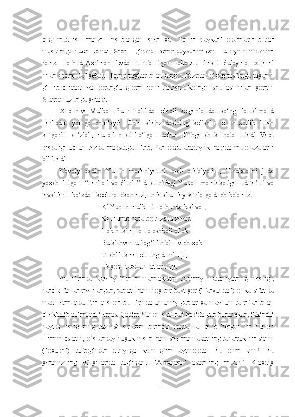 eng   mudhish   manzil   hisoblangan   sher   va   “Temir   paykar”   odamlar-robotlar
maskaniga   duch   keladi.   Sher   –   g‘azab,   temir   paykarlar   esa   -   dunyo   mo‘jizalari
ramzi.   Farhod   Axriman   devdan   tortib   olgani   saltanati   timsoli-Sulaymon   xotami
bilan sherni daf yetadi. Temir paykar bilan jangda Xizrdan olgan tasfihiga tayanib
g‘olib   chiqadi   va   qorang‘u   g‘orni   jomi   Jamshid-ko‘ngli   shu’lasi   bilan   yoritib
Suqrot huzuriga yetadi.
Xoqon va Mulkoro Suqrot  oldidan chiqib ketganlaridan so‘ng, donishmand
Farhodni   yoniga   chorlaydi.   Chin   shahzodasining   kelishini   u   intizorlik   bilan
kutganini   so‘zlab,   murodi   hosil   bo‘lgani   uchun   ollohga   shukronalar   qiladi.   Vaqt
qisqaligi   uchun   tezda   maqsadga   o‘tib,   Farhodga   abadiylik   haqida   mulohazalarni
bildiradi.       
Navoiy   qadim   Yunon   madaniyatini,   arab   adabiyotini,   Hindistonni   juda
yaxshi   bilgan.   “Far h od   va   Shirin”   dostonidagi   Yunon   mamlakatiga   oid   ta’rif   va
tavsiflarni ko‘zdan kechirar ekanmiz, unda shunday satrlarga duch kelamiz:
                             Ki Yunon mulki ul Farhunda kishvar,
                             Ki hikmat birla topti zebu zevar.
                             Hakimikim, topib ashkoli aflok 
                             Bu kishvar tufrog‘idin bir ovich xok.
                             Toshi  h ikmat elining durri toji, 
                              Giyohi barcha illatlar iloji.
Bu   o‘rinda   Navoiy   Yunon   mamlakatini   qadimiy   madaniyatning   beshigi,
barcha fanlar rivojlangan, tabiati ham boy bir baxtiyor (“farxunda”) o‘lka sifatida
madh  etmoqda.   Biroq  shoir   bu  o‘rinda  umumiy  gaplar   va  mavhum   ta’riflar   bilan
cheklanib qolmoqchi emas. Qadim Yunon shuhrati haqida gap borar ekan, ikkinchi
baytda   osmonning   tuzilish   sirlarini   birinchi   marta   hal   qilib   bergan   bir   Yunon
olimini eslatib, o‘shanday buyuk inson ham shu mamlakatning tabarruk bir siqim
(“ovuch”)   tufrog‘idan   dunyoga   kelmog‘ini   aytmoqda.   Bu   olim   kim?   Bu
yeramizning   90-yillarida   tug‘ilgan,   “Almajasti”   asarining   muallifi   Klavdiy
11 