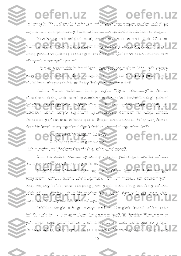 Ptolomey bo‘lib, u Sharqda Batlimus nomi bilan shuhrat topgan, asarlari arab tiliga
tarjima ham qilingan, navoiy Batlimus haqida boshqa dostonlarida ham so‘zlagan.
Navoiyning   arab   xalqlari   tarixi,   madaniyati,   arab   va   arab   tilida   O‘rta   va
Yaqin Sharq olim va shoirlari yaratgan ilmiy va badiiy asarlarni qiziqib o‘rganishi
uning yoshlik vaqtidanoq boshlangani shubhasiz. U Qur’on va  h adis ilmlarini  h am
ni h oyatda  p u x ta egallagan edi.
Hirot va Mashhadda bilimini kamolotga yetkazgan shoir 1464 - yili siyosiy
voqyealar   taqozosi   bilan,   Samarqandga   ketishga   majbur   bo‘ldi.   Bu   yerda   ham   u
o‘z bilimini chuqurlashtirdi va ijodiy faoliyatini davom ettirdi.
Farhod   Yunon   safaridan   Chinga   qaytib   “Oynai   Iskandariy”da   Arman
o‘lkasidagi   dasht,   unda   kanal   qazuvchilar   va   bir   go‘zal   boshchiligidagi   qizlarni
ko‘rdi   va   o‘sha   go‘zalga   oshiq   bo‘lib   qoldi.   Ishq   Farhodni   kasal   qiladi,   uni
davolash   uchun   dengiz   sayohatini   uyushtiradilar.   Kemalar   halokatga   uchrab,
Farhod bir yog‘och chetida tanho qoladi. Shopir bilan tanishadi. So‘ng ular, Arman
dashtida kanal qazayotganlar oldiga keladilar. Farhod ularga rahmi kelib:
                 Hunarni asrabon ketgumdur axir,
                 Olib tuproqqamu ketgumdur oxir.
-deb hunarini, mo‘jizalar teshasini ishga solib kanal qazadi.
Chin shahzodasi  Iskandar  oynasining tilsimini  yechishga  muvaffaq bo‘ladi.
Bu tilsim komil inson Suqrotning qalbi edi.
Unda   Farhod   Shirinni,   o‘zini   va   o‘z   boshidan   kechirishi   lozim   bo‘lgan
voqyealarni   ko‘radi.   Suqrot   ta’kidlaganidek,   Farhodni   maqsad   sari   eltuvchi   yo‘l-
ishqi   majoziy   bo‘lib,   unda   oshiqning   jismi   yonib   erishi-o‘zligidan   foniy   bo‘lishi
talab   etiladi.   Buning   uchun   bir   mazhar-ilohiy   jamol   siymosida   aks   etgan   kishi
lozim edi. Shunday vazifani Shirin o‘taydi.
Tabiblar   dengiz   safariga   tavsiya   etadilar.   Dengizda   kuchli   to‘fon   sodir
bo‘lib, Farhodni  xoqon va mulkorodan ajratib qo‘yadi. Xo‘janddan Yaman tomon
yo‘l   olgan   savdogarlar   kemasi   ulkan   dengizda   bir   taxta   ustida   xushsiz   yotgan
Farhodni  ko‘rib,  uning  hayotini  saqlab   qolishadi.  Kemaga   qaroqchilarning  hujum
12 