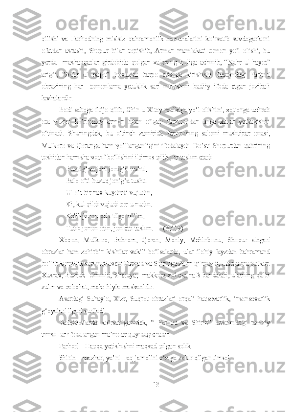 qilishi   va   Farhodning   mislsiz   qahramonlik   namunalarini   ko‘rsatib   savdogarlarni
ofatdan   asrashi,   Shopur   bilan   topishib,   Arman   mamlakati   tomon   yo‘l   olishi,   bu
yerda     mashaqqatlar   girdobida   qolgan   xalqning   holiga   achinib,   “Nahr   ul-hayot”
arig‘i,   “Bahr   ul   najot”   hovuzini   barpo   etishga   kirishishi   dostondagi   Farhod
obrazining   har     tomonlama   yetuklik   sari   intilishini   badiiy   ifoda   etgan   jozibali
lavhalardir.
B o d i  saboga iltijo qilib, Chin-u Xitoy mulkiga yo‘l olishini, xoqonga uchrab
ota   yuzini   ko‘rolmay   armon   bilan   o‘lgan   farzandidan   unga   xabar   yetkazishni
o‘tinadi.   Shuningdek,   bu   o‘tinch   zamirida   Farhodning   salomi   mushtipar   onasi,
Mulkoro va Qoranga ham yo‘llanganligini ifodalaydi. Do‘sti Shopurdan qabrining
toshidan hamisha voqif bo‘lishini iltimos qilib jon taslim etadi:
         Buzulg‘on joni jonig‘a tushti,
         Balo o‘ti buzuq jonig‘a tushti.
          Ul o‘t bir nav kuydirdi vujudin,
         Ki, kul qildi vujudi tor-u nudin.
         Kelib jonon otin tilga ta’lim,
         Tutib jonon otin, jon  e tti taslim.      (8,419)
Xoqon,   Mulkoro,   Bahrom,   Qoran,   Moniy,   Mehinbonu,   Shopur   singari
obrazlar   ham   zohirbin   kishilar   vakili   bo‘lsalarda,   ular   ilohiy   fayzdan   bahramand
bo‘lib komillik sari intiluvchi Farhod va Shiringa zulm qilmaydi, ularga madadkor .
Xusrav ,  Buzruk  Ummid, Sheruya,  makkora zol esa nafs bandalari, ularning qalbi
zulm va qabohat, makr-hiyla maskanidir.
Asardagi   Suhaylo,   Xizr,   Suqrot   obrazlari   orqali   haqsevarlik,   insonsevarlik
g‘oyalari ilgari suriladi.
Tadqiqotlarda   ko‘rsatilganidek,   “   Farhod   va   Shirin”   dostonidagi   ramziy
timsollar ifodalangan ma’nolar quyidagichadir:
Farhod – Haqqa yetishishni maqsad qilgan solik
Shirin – mazhar, ya’ni Haq jamolini o‘ziga zohir qilgan timsol
13 