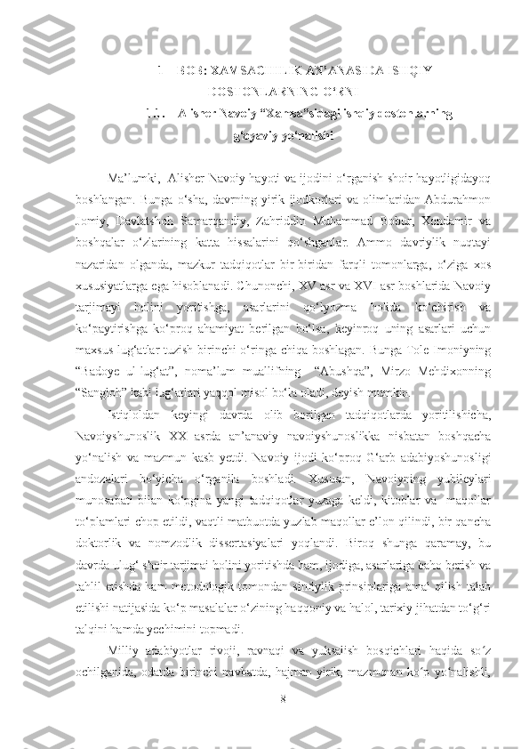 1 – BOB: XAMSACHILIK AN’ANASIDA ISHQIY
DOSTONLARNING O‘RNI
1.1. Alisher Navoiy “Xamsa”sidagi ishqiy dostonlarning
g‘oyaviy yo‘nalishi
Ma’lumki,   Alisher Navoiy hayoti va ijodini o‘rganish shoir hayotligidayoq
boshlangan.   Bunga   o‘sha,   davrning   yirik   ijodkorlari   va   olimlaridan   Abdurahmon
Jomiy,   Davlatshoh   Samarqandiy,   Zahriddin   Muhammad   Bobur,   Xondamir   va
boshqalar   o‘zlarining   katta   hissalarini   qo‘shganlar.   Ammo   davriylik   nuqtayi
nazaridan   olganda,   mazkur   tadqiqotlar   bir-biridan   farqli   tomonlarga,   o‘ziga   xos
xususiyatlarga ega hisoblanadi. Chunonchi, XV asr va XVI asr boshlarida Navoiy
tarjimayi   holini   yoritishga,   asarlarini   qo‘lyozma   holida   ko‘chirish   va
ko‘paytirishga   ko‘proq   ahamiyat   berilgan   bo‘lsa,   keyinroq   uning   asarlari   uchun
maxsus lug‘atlar tuzish birinchi o‘ringa chiqa boshlagan. Bunga Tole Imoniyning
“Badoye   ul-lug‘at”,   noma’lum   muallifning     “Abushqa”,   Mirzo   Mehdixonning
“Sangloh” kabi lug‘atlari yaqqol misol bo‘la oladi, deyish mumkin.
Istiqloldan   keyingi   davrda   olib   borilgan   tadqiqotlarda   yoritilishicha,
Navoiyshunoslik   XX   asrda   an’anaviy   navoiyshunoslikka   nisbatan   boshqacha
yo‘nalish   va   mazmun   kasb   yetdi.   Navoiy   ijodi   ko‘proq   G‘arb   adabiyoshunosligi
andozalari   bo‘yicha   o‘rganila   boshladi.   Xususan,   Navoiyning   yubileylari
munosabati   bilan   ko‘pgina   yangi   tadqiqotlar   yuzaga   keldi,   kitoblar   va     maqollar
to‘plamlari chop etildi, vaqtli matbuotda yuzlab maqollar e’lon qilindi, bir qancha
doktorlik   va   nomzodlik   dissertasiyalari   yoqlandi.   Biroq   shunga   qaramay,   bu
davrda ulug‘ shoir tarjimai holini yoritishda ham, ijodiga, asarlariga baho berish va
tahlil   etishda  ham  metodologik  tomondan  sinfiylik  prinsiplariga   amal   qilish  talab
etilishi natijasida ko‘p masalalar o‘zining haqqoniy va halol, tarixiy jihatdan to‘g‘ri
talqini hamda yechimini topmadi.
Milliy   adabiyotlar   rivoji,   ravnaqi   va   yuksalish   bosqichlari   haqida   so zʻ
ochilganida,   odatda   birinchi   navbatda,   hajman   yirik,   mazmunan   ko p   yo nalishli,	
ʻ ʻ
8 