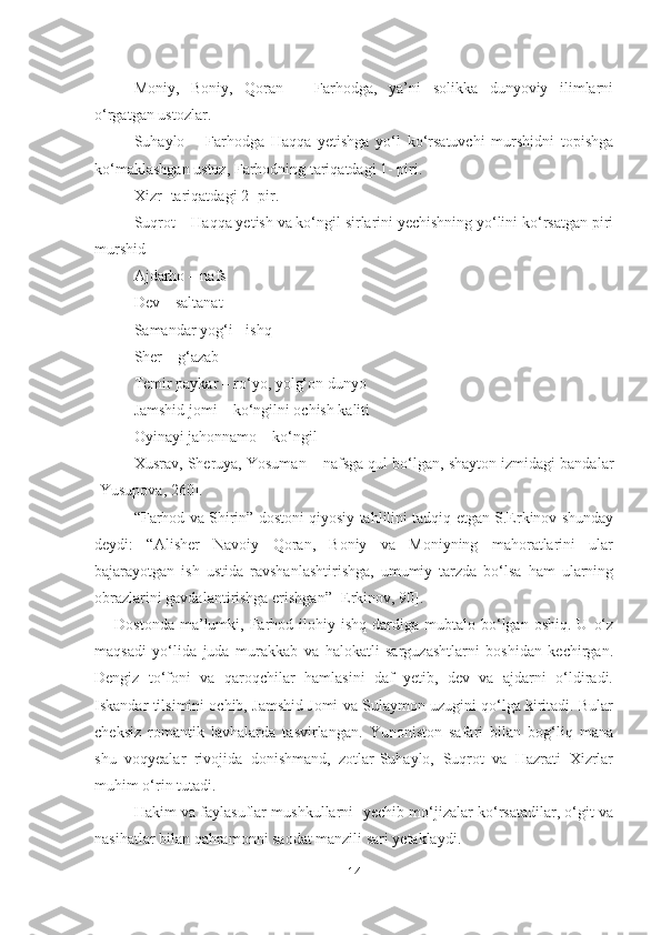 Moniy,   Boniy,   Qoran   –   Farhodga,   ya’ni   solikka   dunyoviy   ilimlarni
o‘rgatgan ustozlar.
Suhaylo   –   Farhodga   Haqqa   yetishga   yo‘l   ko‘rsatuvchi   murshidni   topishga
ko‘maklashgan ustoz, Farhodning tariqatdagi 1- piri.
Xizr- tariqatdagi 2- pir.
Suqrot – Haqqa yetish va ko‘ngil sirlarini yechishning yo‘lini ko‘rsatgan piri
murshid
Ajdarho – nafs
Dev – saltanat
Samandar yog‘i - ishq
Sher – g‘azab
Temir paykar – ro‘yo, yolg‘on dunyo
Jamshid jomi – ko‘ngilni ochish kaliti
Oyinayi jahonnamo – ko‘ngil
Xusrav, Sheruya, Yosuman – nafsga qul bo‘lgan, shayton izmidagi bandalar
[Yusupova, 260].
“Farhod va Shirin” dostoni qiyosiy tahlilini tadqiq etgan S.Erkinov shunday
deydi:   “Alisher   Navoiy   Qoran,   Boniy   va   Moniyning   mahoratlarini   ular
bajarayotgan   ish   ustida   ravshanlashtirishga,   umumiy   tarzda   bo‘lsa   ham   ularning
obrazlarini gavdalantirishga erishgan” [Erkinov, 90].
Dostonda  ma’lumki,  Farhod  ilohiy  ishq   dardiga  mubtalo  bo‘lgan  oshiq.  U   o‘z
maqsadi   yo‘lida   juda   murakkab   va   halokatli   sarguzashtlarni   boshidan   kechirgan.
Dengiz   to‘foni   va   qaroqchilar   hamlasini   daf   yetib,   dev   va   ajdarni   o‘ldiradi.
Iskandar tilsimini ochib, Jamshid Jomi va Sulaymon uzugini qo‘lga kiritadi. Bular
cheksiz   romantik   lavhalarda   tasvirlangan.   Yunoniston   safari   bilan   bog‘liq   mana
shu   voqyealar   rivojida   donishmand,   zotlar-Suhaylo,   Suqrot   va   Hazrati   Xizrlar
muhim o‘rin tutadi.
Hakim va faylasuflar mushkullarni  yechib mo‘jizalar ko‘rsatadilar, o‘git va
nasihatlar bilan qahramonni saodat manzili sari yetaklaydi.
14 