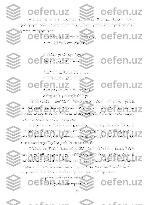 «Farhod   va   Shirin»   dostonida   yunonliklar   Xoqonga   Suhaylo   hakim
yashayotgan makondan xabar berib, mushkulotlar tuguni faqat uning hikmati bilan
yechilishini aytgan yedi:
                     Bu so‘zkim shoh so‘rar andin nishona,
                     Bu mulk ichra hakimdir yagona.
                     O‘tib besh yozdin ayni hayoti,
                      Suhaylo hakim el ichra oti.
                     Erur Yunonda Suqroti Zamon ul,
                     Tutib Suqrotdek g‘ori nihon ul.
                     Bu mushkul nuqta holin  ul qurulul,
                     Aning sori buyursang boshlali yo‘l.
Donishmandlar   tavsifidagi   hamohanglik   ularni   bir-biriga   yanada
yaqinlashtirgan. Har  ikkala dostondagi  hikmat  egalari moddiy olam mojoralardan
yiroqda,   uzlatga   chekinib   g‘orlarda,   uzlatga   chekinib   g‘orlardan   makon   tutgan.
Lekin har ikkala olam sirlari ularga ayon.
Suhaylo Jomosp hakimdan ming yil oldin Farhodning qismati haqida yozib
qoldirgan bashoratini ma’lum qiladi, yo‘lda uchraydigan balolarni (ajdar, dev) daf
etish hikmatlarini o‘rgatadi. Qahramon taqdiri haqda so‘zlab, Farhodni ilmda yakto
Suqrot huzuriga yo‘llaydi va jonini haqqa topshiradi.
“Farhod   va   Shirin”   dostonining   XVII   bobi   Farhodning   Suqrot   hakim
huzuriga   yetishib,   maqsad   sari   yo‘l   ochilganiga   bag‘ishlagan.   Shoh   va   shahzoda
mashaqqatlar   bilan   baland   tog‘lardan,   qorong‘u   g‘orlardan   Suqrotni   izlaydilar   va
nihoyat   Jomi   Jamshid   yordamida,   uning   manziliga   yetadilar.   Shu   o‘rinda   shoir
voqyealar borishini bir zumda to‘xtatib, Suqrot hakim ta’rifiga o‘tadi.
     Uy ichra ko‘rdilar bir pori nur,
                  Bo‘lib ev portaviddin bayt ma ’ mur.
15 