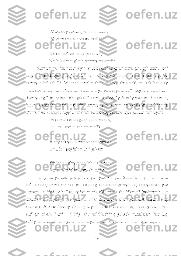                   Muzakkiy ruxdan jismi nomudor,
                  Mujarrad aqldin shaxsi padidor.
                 E takni tog‘dek tortib jahondin,
                 Nechukkim tog‘ tebiranmay makondin.
Suqrot timsolida butun siymosi tafakkur nurlardan porlagan, aqli  teran , fazli
daryo,   o‘tar   dunyo   g‘avg‘olaridan   tog‘   kabi   yetak   tortgan   komil   inson   qiyofasi
namoyon bo‘l a di. “Ba’zi insonlar aqlga shu qadar ergashadilarki, natijada butunlay
malaklashdilar, nur  bo‘l a dilar. Bular  anbiyo  va avliyolardir,”-  deyiladi. Jaloliddin
Rumiyning “Ichingdagi ichingdadir” nomli tasavvufiy-falsafiy asarida. Binobarin ,
butun   sayratidan   inom   nurlarini   taratayotgan   yunon   mashoyixiga   Farhodning
o‘tmishi va kelajagi, qayg‘uli qismati va oxir-oqibat  e rishajak saodati ham ayon:
                 Baq o  mulkda topgung qahramonlik,
                 Haqiqat taxtida so h ibquronlik.
                 At o ngdek yuz tuman xoqonu qaysar,
                 Unut bo‘lgay jahon a h li yaksor.
                 
                 Sening q o lg‘ay jahon ichra sif o ting,
                 Tari q i ishq ichinda yaxshi  o ting.
Foniy   dunyo   taxtiga   e galik   qilgan   yuz   minglab   Xoqonlarning     nomi   unut
bo‘lib ketar, ammo sen  haqiqat   taxtining sohibq i roniga aylanib,  boqiylik sari  yuz
tu t a sa n.   Ta ’ bir   joiz   bo‘lsa ,   aytish   mumkinki,   mana   shu   hikmatli   bashorat   butun
dostonning   g‘oyaviy   mohiyatini   ochishda   muhim   ahamiyat   kasb   etgan.   Gap
shundaki, Alisher Navoiy o‘zining deyarli barcha dostonlarida, g‘azaliyotida ilgari
surilgan   o‘zak   fikrni   –   ilohiy   ishq   sohiblarining   yuksak   martabalari   haqidagi
so‘fiynoma qarashlarni yana bir bora yunon donishmandi tili bilan izhor etgan.
16 