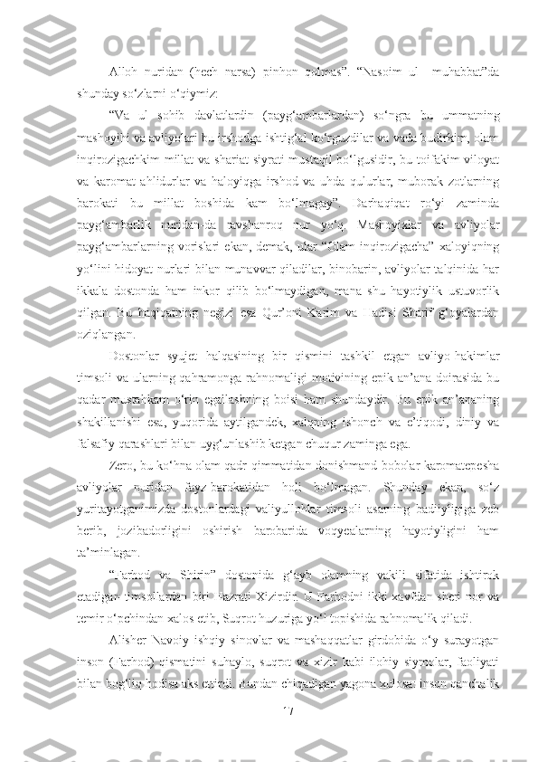 Alloh   nuridan   (hech   narsa)   pinhon   qolmas”.   “Nasoim   ul   –muhabbat”da
shunday so‘zlarni o‘qiymiz: 
“Va   ul   sohib   davlatlardin   (payg‘ambarlardan)   so‘ngra   bu   ummatning
mashoyihi va avliyolari bu irshodga ishtig‘al ko‘rguzdilar va vada budirkim, olam
inqirozigachkim  millat  va shariat  siyrati  mustaqil  bo‘lgusidir, bu toifakim  viloyat
va   karomat   ahlidurlar   va   haloyiqga   irshod   va   uhda   qulurlar,   muborak   zotlarning
barokati   bu   millat   boshida   kam   bo‘lmagay”.   Darhaqiqat   ro‘yi   zaminda
payg‘ambarlik   nuridan-da   ravshanroq   nur   yo‘q.   Mashoyixlar   va   avliyolar
payg‘ambarlarning  vorislari   ekan,  demak,   ular   “Olam   inqirozigacha”   xaloyiqning
yo‘lini hidoyat nurlari bilan munavvar qiladilar, binobarin, avliyolar talqinida har
ikkala   dostonda   ham   inkor   qilib   bo‘lmaydigan,   mana   shu   hayotiylik   ustuvorlik
qilgan.   Bu   haqiqatning   negizi   esa   Qur’oni   Karim   va   Hadisi   Sharif   g‘oyalardan
oziqlangan.
Dostonlar   syujet   halqasining   bir   qismini   tashkil   etgan   avliyo-hakimlar
timsoli va ularning qahramonga rahnomaligi  motivining epik an’ana doirasida  bu
qadar   mustahkam   o‘rin   egallashning   boisi   ham   shundaydir.   Bu   epik   an’ananing
shakillanishi   esa,   yuqorida   aytilgandek,   xalqning   ishonch   va   e’tiqodi,   diniy   va
falsafiy qarashlari bilan uyg‘unlashib ketgan chuqur zaminga ega.
Zero, bu ko‘hna olam qadr-qimmatidan donishmand bobolar karomatepesha
avliyolar   nuridan   fayz-barokatidan   holi   bo‘lmagan.   Shunday   ekan,   so‘z
yuritayotganimizda   dostonlardagi   valiyullohlar   timsoli   asarning   badiiyligiga   zeb
berib,   jozibadorligini   oshirish   barobarida   voqyealarning   hayotiyligini   ham
ta’minlagan.
“Farhod   va   Shirin”   dostonida   g‘ayb   olamning   vakili   sifatida   ishtirok
etadigan   timsollardan   biri   Hazrati   Xizirdir.  U   Farhodni   ikki   xavfdan-sheri   nor   va
temir o‘pchindan xalos etib, Suqrot huzuriga yo‘l topishida rahnomalik qiladi. 
Alisher   Navoiy   ishqiy   sinovlar   va   mashaqqatlar   girdobida   o‘y   surayotgan
inson   (Farhod)   qismatini   suhaylo,   suqrot   va   xizir   kabi   ilohiy   siymolar,   faoliyati
bilan bog‘liq hodisa aks ettirdi. Bundan chiqadigan yagona xulosa: inson qanchalik
17 