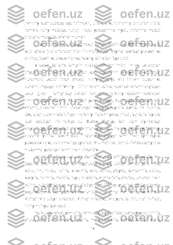 jismoniy   kuch-qudratga   ega   bo‘lmasin,   u   koinot   va   borliqning   qonunlari   oldida
hamisha   ruhiy   madadga   nuhtoj.   Faqat   yaratganning   niyati,   pirlarning   madadi
bilangina maqsadga erishish mumkin.
  Ulug‘ shoir beqiyos tafakkur masuli bo‘lgan “Farhod va Shirin”ni yaratishda
xalq og‘zaki ijodi an’analari bilan ilhomlangan edi. Keyingi davrdagi yozuvchi va
shoirlar, baxshi va qissaxonlar esa Navoiy dahosidan fayz topdi.   
«Tasavvufga   ko‘ra   ko‘ngilni   poklash   ham   bir   ilmdir.   Ilm   esa   ustozlardan
o‘rganiladi.   Farhodning   ustozlaridan   kasb   o‘rganishini   eslang.   Ular   shunchaki
hunarmand   ustalar   obrazi   emasdi.   Boniy-ko‘ngilga   ishq   binosini   qurgan   va
qurishni o‘rgatgan piri Moniy – Olloh ishqini qalbda naqshlash sirlarini anglatgan
ustoz.   Qoran   –   ko‘ngildagi   toshdan   ham   qattiq   nafsoniy   istaklarni   parchalash
ilmini   bildirgan   murshid.   Shular   kabi   yana     Suhaylo,   Suqrotdek   ulug‘lardan   ishq
sirlarini,   poklanish   ilmini     o‘zlashtirgan   insongina   hayotlik   davrida   o‘z     botinida
dev, ajdaho, arslondek bo‘lgan   nafsoniy illatlarni yenga biladi, kundalik hayotda
duch   keladigan   o‘z   nafsiga   qul   Xusrav,   Sheruya   kabi   odam   qiyofasidagi
shaytonlarga bas kela oladi.  Bir so‘z bilan aytganda, u insoniy o‘zligini yo‘qotmay,
poklanish   yo‘lida     davom   etadi.   Poklanishga   erishgan   komil   inson   ayni   paytda
yuksak axloq va odob timsoliga aylanadi. Shu ma’noda Farhod o‘zbek adabiyotida
mukammal yaratilgan komil inson obrazidir» .  
Ishqning markaziy tushuncha ekanligi shunday ta’riflanadi: Tasavvufda ishq
deganda   faqat   mehr,   sevgi   kabi   tuyg‘ulargina   emas,   ulardan   tashqari   yana   iroda,
sabot,   ilm,   ibodat,   oqillik,   xoksorlik,   sabr,   qanoat,   g‘ayrat,   kamtarinlik,   adolat,
saxiylik,  halimlik,  mardlik,  hayo,  pokizalik, shirinso‘zlik,  shafqat,  umuman  inson
qalbini, ruhini poklashga xizmat qiladigan, uni Ollohga yaqinlashtiradigan barcha
ezguliklar,   pokliklar   yig‘indisi   tushuniladi.     Ishqning   o‘rni   ko‘ngilda   bo‘ladi.
Ko‘ngil ishq tufayli poklanadi. Ko‘ngil poklansa, ishq yana-da o‘tli, nurli bo‘ladi,
ilohiy mohiyat kasb etadi.
Nafs tushunchasi, yemoqlik, ichmoqlik, kiymoqlikdan tashqari yana johillik,
g‘urur,   tama’,   ko‘rolmaslik,   baxillik,   mansabparastlik,   shahvat,   ko‘ngli   torlik,
18 