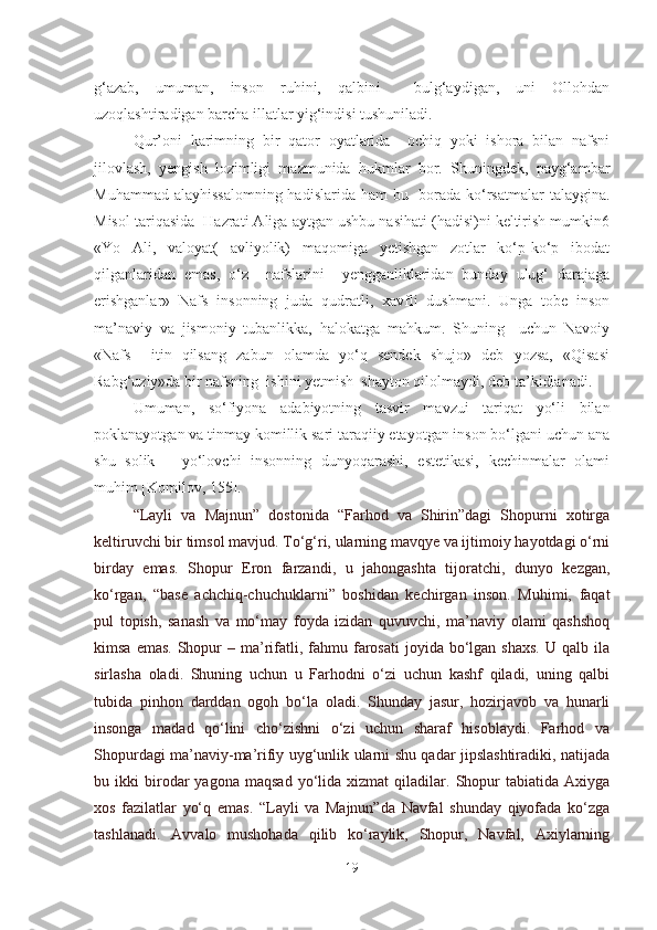 g‘azab,   umuman,   inson   ruhini,   qalbini     bulg‘aydigan,   uni   Ollohdan
uzoqlashtiradigan barcha illatlar yig‘indisi tushuniladi.
Qur’oni   karimning   bir   qator   oyatlarida     ochiq   yoki   ishora   bilan   nafsni
jilovlash,   yengish   lozimligi   mazmunida   hukmlar   bor.   Shuningdek,   payg‘ambar
Muhammad alayhissalomning  hadislarida ham  bu   borada ko‘rsatmalar talaygina.
Misol tariqasida  Hazrati Aliga aytgan ushbu nasihati (hadisi)ni keltirish mumkin6
«Yo   Ali,   valoyat(   avliyolik)   maqomiga   yetishgan   zotlar   ko‘p-ko‘p   ibodat
qilganlaridan   emas,   o‘z     nafslarini     yengganliklaridan   bunday   ulug‘   darajaga
erishganlar»   Nafs   insonning   juda   qudratli,   xavfli   dushmani.   Unga   tobe   inson
ma’naviy   va   jismoniy   tubanlikka,   halokatga   mahkum.   Shuning     uchun   Navoiy
«Nafs     itin   qilsang   zabun   olamda   yo‘q   sendek   shujo»   deb   yozsa,   «Qisasi
Rabg‘uziy»da bir nafsning  ishini yetmish  shayton qilolmaydi ,  deb ta’kidlanadi.  
Umuman,   so‘fiyona   adabiyotning   tasvir   mavzui   tariqat   yo‘li   bilan
poklanayotgan va tinmay komillik sari taraqiiy etayotgan inson bo‘lgani uchun ana
shu   solik   –   yo‘lovchi   insonning   dunyoqarashi,   estetikasi,   kechinmalar   olami
muhim [Komilov, 155].
“Layli   va   Majnun”   dostonida   “Farhod   va   Shirin”dagi   Shopurni   xotirga
keltiruvchi bir timsol mavjud. To‘g‘ri, ularning mavqye va ijtimoiy hayotdagi o‘rni
birday   emas.   Shopur   Eron   farzandi,   u   jahongashta   tijoratchi,   dunyo   kezgan,
ko‘rgan,   “base   achchiq-chuchuklarni”   boshidan   kechirgan   inson.   Muhimi,   faqat
pul   topish,   sanash   va   mo‘may   foyda   izidan   quvuvchi,   ma’naviy   olami   qashshoq
kimsa  emas.  Shopur   – ma’rifatli,  fahmu  farosati  joyida  bo‘lgan  shaxs.  U  qalb  ila
sirlasha   oladi.   Shuning   uchun   u   Farhodni   o‘zi   uchun   kashf   qiladi,   uning   qalbi
tubida   pinhon   darddan   ogoh   bo‘la   oladi.   Shunday   jasur,   hozirjavob   va   hunarli
insonga   madad   qo‘lini   cho‘zishni   o‘zi   uchun   sharaf   hisoblaydi.   Farhod   va
Shopurdagi ma’naviy-ma’rifiy uyg‘unlik ularni shu qadar jipslashtiradiki, natijada
bu  ikki   birodar   yagona   maqsad   yo‘lida   xizmat   qiladilar.  Shopur   tabiatida   Axiyga
xos   fazilatlar   yo‘q   emas.   “Layli   va   Majnun”da   Navfal   shunday   qiyofada   ko‘zga
tashlanadi.   Avvalo   mushohada   qilib   ko‘raylik,   Shopur,   Navfal,   Axiylarning
19 