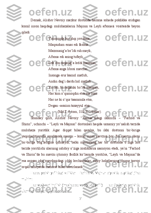 Demak, Alisher Navoiy mazkur dostonda hamma sohada poklikka erishgan
komil   inson   haqidagi   mulohazalarini   Majnun   va   Layli   afsonasi   vositasida   bayon
qiladi:
Yozmoqda bu ishqi jovidona,
Maqsudum emas edi fasona.
Mazmunig‘a bo‘ldi ruh mayli,
Afsona edi aning tufayli.
Lek chu raqamg‘a keldi mazmun,
Afsona anga libosi mavzun...
Insonga erur kamol matlub,
Andin dag‘i dardu hol matlub...
Yo rab, bu raqamki bo‘ldi marqum,
Har kim o‘qumoqdin etsa ma’lum.
Har ne ki o‘qur taammula etsa,
Degan –arazim taxayyul etsa.
(MAT, 9-tom, 310-312-betlar).
Shunday   qilib,   Alisher   Navoiy   “Xamsa”sidagi   ikkinchi   –   “Farhod   va
Shirin”, uchinchi – “Layli va Majnun” dostonlari haqida umumiy yo‘nalish tarzida
mulohaza   yuritdik.   Agar   diqqat   bilan   qaralsa,   bu   ikki   dostonni   bir-biriga
yaqinlashtiruvchi  mushtarak  mavzu  – komil   inson  mavzusi   bor.  Bu  mavzu  ularni
bir-biriga   bog‘labgina   qolmaydi,   balki   mavzuning   har   bir   dostonda   o‘ziga   xos
tarzda yoritilishi ularning uslubiy o‘ziga xosliklarini namoyon etadi, ya’ni “Farhod
va  Shirin”da   bu  mavzu   ijtimoiy   faollik   ko‘lamida   yoritilsa,   “Layli   va  Majnun”da
esa  asosan  ishq maydonidagi  ichki  kechinmalar, ruhiy holatlarning chuqur  tasviri
orqali nihoyatda mahorat bilan tasvirlanadi.
Haqqa yetish yo‘lidagi soliklar – Farhod va Majnun qiyosida quyidagi jihat
muhim:
Haq vasli sari intilish (mashaqqat va riyozat yo‘li) – Haq diydoriga yetishda
ularning faoliyati quyidagichadir:
21 