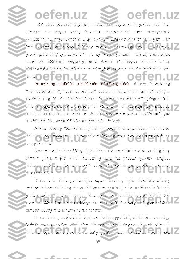 XV   asrda   Xuroson   poytaxti   Hirotda   ikki   buyuk   shoir   yashab   ijod   etdi.
Ulardan   biri   buyuk   shoir,   fors-tojik   adabiyotining   ulkan   namoyondasi
Abdurahmon   Jomiy,   ikkinchisi   ulug‘   o‘zbek   mutafakkiri   Alisher   Navoiylar.   Ular
ham   Nizomiy   va   Xusrav   Dehlaviy   yaratgan   «Xamsa»ga   javoban   «Xamsa»
yozishga   bel   bog‘laydilar   va   ko‘p   o‘tmay   ikki   ajoyib   asar   -   fors-tojik   va   o‘zbek
tilida   ikki   «Xamsa»   maydonga   keldi.   Ammo   to‘rt   buyuk   shoirning   to‘rtta
«Xamsa»siga kirgan dostonlar ham nomlari, ham mazmun jihatdan bir-biridan farq
qiladi.
Ishimizning   dastlabki   sahifalarida   ta’kidlanganidek,   Alisher   Navoiyning
“Farhod   va   Shirin”,   “Layli   va   Majnun”   dostonlari   fanda   ancha   keng   o‘rganilgan
asarlar sirasiga kiradi. Biroq bu bilan asar har tomonlama tadqiq etildi, degan fikrni
bildirish tugal xulosa bo‘la olmasligini olimlarimiz tomonidan keyingi yillarda olib
borilgan   tadqiqotlar   isbotlamoqda.   Alisher   Navoiy   akademik   B.N.Valixo‘jayev
ta’kidlaganidek, xamsachilikka yangicha ruh olib kirdi. 
Alisher   Navoiy   “Xamsa”sining   har   bir   dostoni,   shu   jumladan,   “Farhod   va
Shirin”, “Layli va Majnun”lar ham so‘z san’atining hayratlanarli durdonasi sifatida
boqiy asarlardir. 
Navoiy tavalludining 550 yilligini nishonlash mamlakatimiz Mustaqilligining
birinchi   yiliga   to‘g‘ri   keldi.   Bu   tarixiy   sana   har   jihatdan   yuksak   darajada
nishonlandi. Shu vaqtdan e’tiboran Navoiyni o‘rganishning yangi davri boshlandi,
deyish mumkin.  
Dostonlarda   shoir   yashab   ijod   etgan   davrning   ilg‘or   falsafasi,   ahloqiy
qadriyatlari   va   shoirning   ularga   bo‘lgan   munosabati,   so‘z   san’atkori   sifatidagi
yondashuvi   o‘z   ifodasini   topgan.   Shuning   uchun   ham   “Farhod   va   Shirin”   XV
asrdan boshlab faqat o‘zbek adabiyotida emas, balki Sharqdagi ko‘pgina qo‘shni-
qardosh adabiyotlarda ham shuhrat qozondi.
Dostonlarning mavjud imlodagi  nashrlarini  tayyorlash,  uni  ilmiy muomalaga
kiritish,   asar   yuzasidan   tadqiqotlar   olib   bo r ish   kabi   ko‘pgina   sohalarda   salmoqli
ishlar   amalgam   oshirilgan.   Bunda   S.Ayniy,   A.   Fitrat,   O.Sharafiddinov,   Oybek,
23 